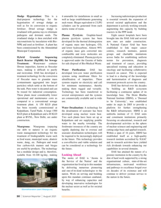 50 | Science Reporter | August 2021
Sludge Hygenisation: This is a
dual-purpose technology for the
hygenisation of sewage sludge as
well as for its conversion to organic
fertiliser. Dried sewage sludge is
irradiated with gamma rays to eliminate
pathogens and dormant seeds. The
irradiated sludge is then enriched with
micronutrients by inoculation with Bio-
NPK and used as fertiliser. A plant has
been commissioned by the Ahmedabad
Municipal Corporation.
Hybrid Granular Sequencing
Batch Reactor (HgSBR) for Sewage
Treatment: Wastewater contains
fibrous impurities, known as floccular
mass, making it difficult to purify
and recirculate. DAE has developed a
treatment technology for the conversion
of floccular mass to granular mass
(contaminants aggregated into larger
particles) which settle at the bottom of
the tank. Pure water is decanted and can
be reused for industrial consumption.
These plants incur considerably lower
operational and maintenance costs as
compared to a conventional sewage
treatment plant. A 150 KLD plant
has been recently commissioned at
Kalpakkam, Tamil Nadu. A large 1500
KLD plant at Kalpakkam and a 40 KLD
plant at RVNL, New Delhi, are under
construction.
Nisargruna: Nisargruna (repaying
our debt to nature) is an organic
waste management technology for the
treatment of biodegradable waste such
as food waste, municipal waste, abattoir
waste, dung, etc. Pathogen and weed
free carbon-rich manure and biogas
are useful by-products. The technology
has a modular design and is, therefore,
scalable from 10-100 kg/day, making
it amenable for installations in small as
well as large establishments generating
such waste. Biogas equivalent to 2 LPG
cylinders can be generated from each
metric tonne of waste.
Plasma Pyrolysis: Graphite-based
plasma pyrolysis system has been
developed for the thermal disintegration
of organic mass into hydrogen, CO2
and lower hydrocarbons. Almost 99%
of organic mass gets converted into
combustible and toxic molecules are
completely eliminated. Plasma pyrolysis
is approved under the Gazette of India
for safe disposal of Bio-Medical Waste.
Water Purification: DAE has
developed low-cost water purification
systems using membrane filters for
ultrafiltration of impurities. These
systems require no electricity and call
for minimum maintenance, thereby
making them rugged and versatile.
Technology has been transferred to
several entrepreneurs and the systems
are commercially available and in wide
use.
Water Desalination: A technology for
the desalination of seawater has been
developed using nuclear waste heat.
Two such plants have been set up at
Kalpakkam and are supplying potable
water to the nearby township. The
freshwater resources of the country are
rapidly depleting due to overuse and
seawater desalination technologies will
be required to be increasingly deployed
in the future. This technology provides
a cost-effective and viable solution and
can be considered as a technology for
the future.
Looking Ahead
The motto of DAE is ‘Atoms in
the Service of the Nation’ and the
organisation has lived up to this mandate
by delivering numerous pioneering
and one-of-its-kind technologies to the
nation. Work on serving and building
upon this mandate continues unabated,
by way of enhancing capacities and
developing innovative technologies for
the nuclear sector as well as for societal
benefits.
Increasingradioisotopesproduction
is essential towards the expansion of
several societal applications and the
department is actively working towards
augmenting this capacity by building
reactors in the PPP mode
Eight cancer hospitals have been
brought into the DAE fold and several
new ones are under construction.
A National Cancer Grid has been
established to link major cancer
centres, research institutes, patient
groups and charitable institutions
across India for establishing uniform
norms for prevention, diagnosis
and treatment of cancer, providing
specialised training and education in
oncology and facilitating collaborative
research on cancer. This is expected
to lead to a sharing of the knowledge
and harmonisation of diagnosis and
treatment protocols across the country.
DAE has thrived over the decades
by building an R&D ecosystem
facilitating a continuous update of its
knowledge base. The Homi Bhabha
National Institute (HBNI), a ‘Deemed
to be University’, was established
under its aegis in 2005 to provide a
platform for further strengthening
the R&D infrastructure. HBNI is an
umbrella institute of 11 DAE units
and constituent institutions primarily
focussing on educational, research and
developmental activities in the sphere
of nuclear sciences and engineering and
cutting-edge basic and applied research.
Within a span of 16 years, HBNI has
established itself as a high-quality
research institute accredited by NAAC
and its research activities have yielded
rich dividends towards enhancing our
capabilities in several domains.
DAE has attained the stature of a
premier institution in the country by the
dint of hard work supported by a strong
organisational culture, state-of-the-art
infrastructure, motivated workforce
and pathways to excellence forged over
six decades of its existence and will
continue to deliver yeoman service to
the nation in the future.
Biomethanation plant Nisargruna
 
