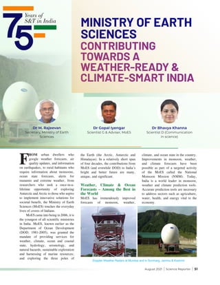 August 2021 | Science Reporter | 51
F
ROM urban dwellers who
google weather forecasts, air
quality updates, and information
on earthquakes, to rural habitants who
require information about monsoons,
ocean state forecasts, alerts for
tsunamis and extreme weather, from
researchers who seek a once-in-a-
lifetime opportunity of exploring
Antarctic and Arctic to those who aspire
to implement innovative solutions for
societal benefit, the Ministry of Earth
Sciences (MoES) touches the everyday
lives of crores of Indians.
MoES came into being in 2006, it is
the youngest of all scientific ministries
in India. MoES, known earlier as the
Department of Ocean Development
(DOD; 1981-2005), was granted the
mandate of providing services for
weather, climate, ocean and coastal
state, hydrology, seismology, and
natural hazards; sustainable exploration
and harnessing of marine resources;
and exploring the three poles of
the Earth (the Arctic, Antarctic and
Himalayas). In a relatively short span
of four decades, the contributions from
MoES (and erstwhile DOD) to India’s
bright and better future are many,
unique, and significant.
Weather, Climate & Ocean
Forecasts – Among the Best in
the World
MoES has tremendously improved
forecasts of monsoon, weather,
Doppler Weather Radars at Mumbai and in Sonmarg, Jammu & Kashmir
climate, and ocean state in the country.
Improvements in monsoon, weather,
and climate forecasts have been
possible as part of a targeted activity
of the MoES called the National
Monsoon Mission (NMM). Today,
India is a world leader in monsoon,
weather and climate prediction tools.
Accurate prediction tools are necessary
to address sectors such as agriculture,
water, health, and energy vital to the
economy.
Dr Bhavya Khanna
Scientist D (Communication
in science)
Dr M. Rajeevan
Secretary, Ministry of Earth
Sciences
CONTRIBUTING
TOWARDS A
WEATHER-READY &
CLIMATE-SMART INDIA
MINISTRY OF EARTH
SCIENCES
Dr Gopal Iyengar
Scientist G & Adviser, MoES
 
