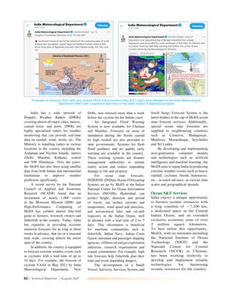 52 | Science Reporter | August 2021
Delhi, was released more than a week
before the cyclone hit the Indian coast.
An Integrated Flood Warning
System is now available for Chennai
and Mumbai. Forecasts on areas of
inundation during the floods caused
by high rainfall are also provided to
state governments. Systems for flash
flood guidance and air quality early
warning are available in the country.
These warning systems aid disaster
management authorities to initiate
timely action and reduce impending
damage to life and property.
For ocean state forecasts,
INDOFOS (INDian Ocean FOrecasting
System) set up by MoES at the Indian
National Centre for Ocean Information
Services (INCOIS), Hyderabad, can
predict height, direction and period
of waves, sea surface currents and
temperature, wind speed and direction,
and astronomical tides and oil-spill
trajectory in the Indian Ocean, well
in advance with a lead time of 5 to 7
days. This information is beneficial
for maritime communities such as
fisherfolk, Indian Navy, Indian Coast
Guard, merchant and passenger shipping
agencies, offshore oil and gas exploration
industries, research organisations and
coastal communities. For example, high
tide forecasts help fisherfolk plan their
trips and avoid impending dangers.
The development of a Small
Vessel Advisory Services System and
India has a wide network of
Doppler Weather Radars (DWRs)
covering almost all major cities, metros,
coastal areas, and ports. DWRs are
highly specialised radars for weather
monitoring that can provide real-time
data on rainfall, wind, storm, etc. The
Ministry is installing radars at various
locations in the country including the
Andaman and Nicobar Islands, metros
(Delhi, Mumbai, Kolkata), central
and NW Himalayas. Over the years,
the MoES has also been using satellite
data from both Indian and international
institutions to improve weather
prediction significantly.
A recent survey by the National
Council of Applied and Economic
Research (NCAER) found that an
investment of nearly 1,000 crores
in the Monsoon Mission (MM) and
High-Performance Computing of
MoES has yielded almost fifty-fold
gains to farmers, livestock owners and
fisherfolk in the country. Today, India
has expertise in providing accurate
monsoon forecasts for as long as three
weeks in advance, that too at a seasonal
time scale, covering almost the entire
span of the country.
In addition, the country is equipped
to forecast extreme weather events such
as cyclones with a lead time of up to
10 days. For example, the forecast of
cyclone YAAS in May 2021 by India
Meteorological Department, New
Swell Surge Forecast System is the
latest feather in the cap of MoES ocean
state forecast services. Additionally,
special ocean state forecasts are
supplied to neighbouring countries
such as Comoros, Madagascar,
Maldives, Mozambique, Seychelles
and Sri Lanka.
By developing and implementing
next-generation computer models
and technologies such as artificial
intelligence and machine learning, the
MoES aims to equip India in predicting
extreme weather events such as heavy
rainfall, cyclones, floods, heatwaves,
etc., in much advance, at various time
scales and geographical spreads.
Ocean S&T Services
India enjoys a unique opportunity
to harness oceanic resources with
a long coastline of ~7,200 km,
a dedicated space in the Central
Indian Ocean, and an extended
exclusive economic zone of over
2 million square kilometres.
To best utilise this opportunity,
MoES, with its institutes including
the National Institute of Ocean
Technology (NIOT) and the
National Centre for Coastal
Research (NCCR) in Chennai,
has been working tirelessly to
develop and implement reliable
technologies for harnessing
oceanic resources for the country.
Forecasts of monsoon 2021 (left) and cyclone YAAS that occurred in May 2021 (right) were released by the India Meteorological
Department (IMD) with a significant lead time on the latest modes of digital/social media
 