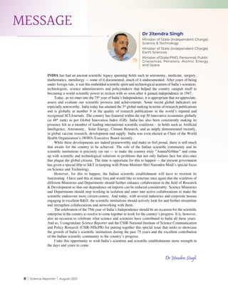8 | Science Reporter | August 2021
MESSAGE
Dr Jitendra Singh
Minister of State (Independent Charge)
Science & Technology
Minister of State (Independent Charge)
Earth Sciences
Minister of State PMO, Personnel, Public
Grievances, Pensions, Atomic Energy
and Space
Dr Jitendra Singh
INDIA has had an ancient scientific legacy spanning fields such as astronomy, medicine, surgery,
mathematics, metallurgy — some of it documented, much of it undocumented. After years of being
under foreign rule, it was this embedded scientific spirit and technological acumen of India’s scientists,
technologists, science administrators and policymakers that helped the country catapult itself to
becoming a world scientific power to reckon with so soon after it gained independence in 1947.
Today, as we enter into the 75th
year of India’s Independence, it is appropriate that we appreciate,
assess and evaluate our scientific prowess and achievements. Some recent global indicators are
especially noteworthy. India today has attained the 3rd
global ranking in terms of research publications
and is globally at number 9 in the quality of research publications in the world’s reputed and
recognised SCI Journals. The country has featured within the top 50 innovative economies globally
(at 48th
rank) as per Global Innovation Index (GII). India has also been consistently making its
presence felt as a member of leading international scientific coalitions – in fields such as Artificial
Intelligence, Astronomy,  Solar Energy, Climate Research, and as amply demonstrated recently,
in global vaccine research, development and supply. India was even elected as Chair of the World
Health Organization’s (WHO) Executive Board recently.
While these developments are indeed praiseworthy and make us feel proud, there is still much
that awaits for the country to be achieved. The role of the Indian scientific community and its
scientific institutions is precisely cut out — to make the country truly “AatmaNirbhar” and come
up with scientific and technological solutions to problems that not only Indians face but also ones
that plague the global citizens. The time is opportune for this to happen — the present government
has given a special filip to S&T in keeping with Prime Minister Shri Narendra Modi’s special focus
on Science and Technology.
However, for this to happen, the Indian scientific establishment will have to reorient its
functioning. I have said this at many fora and would like to reiterate once again that the scientists of
different Ministries and Departments should further enhance collaboration in the field of Research
& Development so that our dependence on imports can be reduced considerably. Science Ministries
and Departments should stop working in isolation and enter into active collaborations to make the
scientific endeavour more citizen-centric. And today, with several industries and corporate houses
engaging in excellent R&D, the scientific institutions should actively look for and further streamline
and strengthen collaborations and networking with them.
The celebration of the 75th year of India’s Independence should be an occasion for the scientific
enterprise in the country to resolve to come together to work for the country’s progress. It is, however,
also an occasion to celebrate what science and scientists have contributed to India all these years.
And so, I congratulate Science Reporter and the CSIR-National Institute of Science Communication
and Policy Research (CSIR-NIScPR) for putting together this special issue that seeks to showcase
the growth of India’s scientific institutions during the past 75 years and the excellent contribution
of the Indian scientific community to the country’s progress.
I take this opportunity to wish India’s scientists and scientific establishments more strength in
the days and years to come.
 