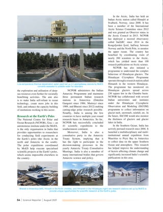 54 | Science Reporter | August 2021
the exploration and utilisation of deep-
sea resources even further for societally
benefitting activities. The aim also
is to make India self-reliant in ocean
technology, create more jobs in this
field, and enhance the capacity building
of institutions working in this sector.
Research at the Earth’s Poles
The National Centre for Polar and
Ocean Research (NCPOR), Goa — an
autonomous institute under the MoES,
is the only organisation in India that
provides opportunities to researchers
for conducting field experiments at
the Earth’s poles (the Arctic in the
north and Antarctic in the south).
The polar expeditions coordinated
by MoES help execute specialised
scientific projects at the Earth’s poles,
which seems impossible elsewhere in
the country.
NCPOR administers the Indian
Antarctic Programme and maintains
three permanent Indian research
stations in Antarctica (Dakshin
Gangotri since 1984, Maitreyi since
1989, and Bharati since 2012) making
cutting-edge polar research possible.
Notably, India is among the few
countries to have multiple year-round
research bases in Antarctica. So far,
NCPOR has successfully concluded
41 scientific expeditions to the
southernmost continent.
Moreover, India is also a
consultative party to the Antarctic
Treaty System, implying that it
has the right to participate in the
decision-making processes in the
yearly Antarctic Treaty Consultative
Meetings. India is also a member of
many international bodies that govern
Antarctic science and policy.
In the Arctic, India has held an
Indian Arctic station called Himadri at
Svalbard, Norway, since 2008. It has
been a member of the International
Arctic Science Committee since 2012
and was granted an Observer status in
the Arctic Council in 2013. NCPOR
has deployed a moored observatory
called IndARC since 2014 in the
Kongsfjorden fjord, halfway between
Norway and the North Pole, to monitor
the upper ocean. The country has
benefited by coordinating visits of
nearly 200 scientists to the Arctic,
which has yielded more than 100
research publications on Arctic science.
NCPOR has also initiated a
programme to understand the complex
behaviour of Himalayan glaciers. The
Himalayan Cryosphere Programme
operatesthrougharesearchstationcalled
Himansh in the western Himalayas.
The programme has monitored six
Himalayan glaciers spread across
230 square km in the Chandra basin.
NCPOR has collaborated with several
Indian universities and institutes
under the Himalayan Cryospheric
Observation and Modeling (HiCOM)
programme to collect information on
glacier melt, snowmelt, rainfall, etc. In
the future, HiCOM would also monitor
the thickness of glaciers and glacier
lakes in India.
In the Southern Ocean, India has
actively pursued research since 2004. It
launched a multidisciplinary and multi-
institutional annual expedition from
Mauritius to Prytz Bay in Antarctica
to collect data on the upper Southern
Ocean and atmosphere. This research
has helped improve the understanding
of factors affecting climate change and
significantly increased India’s scientific
publications in this area.
Low-temperature thermal desalination water plant set up in Lakshadweep islands by MoES
converts seawater to potable water for islanders
Bharati in Antarctica (left), Himadri in the Arctic (middle), and Himansh in the Himalayas (right) are research stations set up by MoES to
provide unique opportunities for scientific research at the Earth’s poles.
 