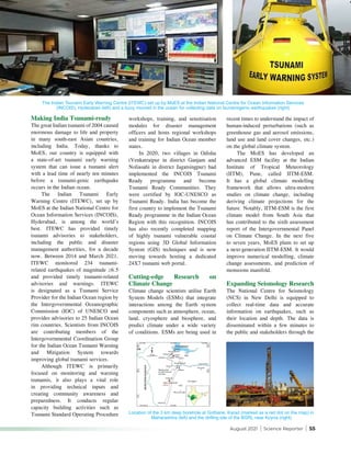 August 2021 | Science Reporter | 55
Making India Tsunami-ready
The great Indian tsunami of 2004 caused
enormous damage to life and property
in many south-east Asian countries,
including India. Today, thanks to
MoES, our country is equipped with
a state-of-art tsunami early warning
system that can issue a tsunami alert
with a lead time of nearly ten minutes
before a tsunami-genic earthquake
occurs in the Indian ocean.
The Indian Tsunami Early
Warning Centre (ITEWC), set up by
MoES at the Indian National Centre for
Ocean Information Services (INCOIS),
Hyderabad, is among the world’s
best. ITEWC has provided timely
tsunami advisories to stakeholders,
including the public and disaster
management authorities, for a decade
now. Between 2014 and March 2021,
ITEWC monitored 234 tsunami-
related earthquakes of magnitude ≥6.5
and provided timely tsunami-related
advisories and warnings. ITEWC
is designated as a Tsunami Service
Provider for the Indian Ocean region by
the Intergovernmental Oceanographic
Commission (IOC) of UNESCO and
provides advisories to 25 Indian Ocean
rim countries. Scientists from INCOIS
are contributing members of the
Intergovernmental Coordination Group
for the Indian Ocean Tsunami Warning
and Mitigation System towards
improving global tsunami services.
Although ITEWC is primarily
focused on monitoring and warning
tsunamis, it also plays a vital role
in providing technical inputs and
creating community awareness and
preparedness. It conducts regular
capacity building activities such as
Tsunami Standard Operating Procedure
workshops, training, and sensitisation
modules for disaster management
officers and hosts regional workshops
and training for Indian Ocean member
states.
In 2020, two villages in Odisha
(Venkatraipur in district Ganjam and
Noliasahi in district Jagatsingpur) had
implemented the INCOIS Tsunami
Ready programme and become
Tsunami Ready Communities. They
were certified by IOC-UNESCO as
Tsunami Ready. India has become the
first country to implement the Tsunami
Ready programme in the Indian Ocean
Region with this recognition. INCOIS
has also recently completed mapping
of highly tsunami vulnerable coastal
regions using 3D Global Information
System (GIS) techniques and is now
moving towards hosting a dedicated
24X7 tsunami web portal.
Cutting-edge Research on
Climate Change
Climate change scientists utilise Earth
System Models (ESMs) that integrate
interactions among the Earth system
components such as atmosphere, ocean,
land, cryosphere and biosphere, and
predict climate under a wide variety
of conditions. ESMs are being used in
recent times to understand the impact of
human-induced perturbations (such as
greenhouse gas and aerosol emissions,
land use and land cover changes, etc.)
on the global climate system.
The MoES has developed an
advanced ESM facility at the Indian
Institute of Tropical Meteorology
(IITM), Pune, called IITM-ESM.
It has a global climate modelling
framework that allows ultra-modern
studies on climate change, including
deriving climate projections for the
future. Notably, IITM-ESM is the first
climate model from South Asia that
has contributed to the sixth assessment
report of the Intergovernmental Panel
on Climate Change. In the next five
to seven years, MoES plans to set up
a next-generation IITM-ESM. It would
improve numerical modelling, climate
change assessments, and prediction of
monsoons manifold.
Expanding Seismology Research
The National Centre for Seismology
(NCS) in New Delhi is equipped to
collect real-time data and accurate
information on earthquakes, such as
their location and depth. The data is
disseminated within a few minutes to
the public and stakeholders through the
The Indian Tsunami Early Warning Centre (ITEWC) set up by MoES at the Indian National Centre for Ocean Information Services
(INCOIS), Hyderabad (left) and a buoy moored in the ocean for collecting data on tsunamigenic earthquakes (right)
Location of the 3 km deep borehole at Gothane, Karad (marked as a red dot on the map) in
Maharashtra (left) and the drilling site of the BGRL near Koyna (right)
 