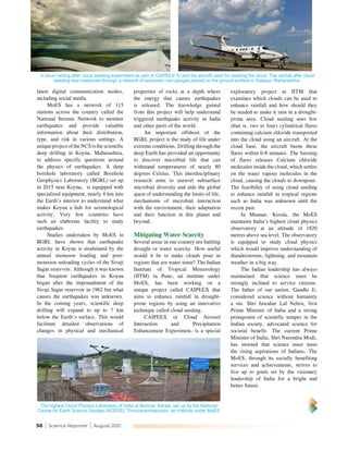 56 | Science Reporter | August 2021
exploratory project at IITM that
examines which clouds can be used to
enhance rainfall and how should they
be seeded to make it rain in a drought-
prone area. Cloud seeding uses few
(that is, two to four) cylindrical flares
containing calcium chloride transported
into the cloud using an aircraft. At the
cloud base, the aircraft burns these
flares within 6-8 minutes. The burning
of flares releases Calcium chloride
molecules inside the cloud, which settles
on the water vapour molecules in the
cloud, causing the clouds to downpour.
The feasibility of using cloud seeding
to enhance rainfall in tropical regions
such as India was unknown until the
recent past.
In Munnar, Kerala, the MoES
maintains India’s highest cloud physics
observatory at an altitude of 1820
metres above sea level. The observatory
is equipped to study cloud physics
which would improve understanding of
thunderstorms, lightning, and mountain
weather in a big way.
The Indian leadership has always
maintained that science must be
strongly inclined to service citizens.
The father of our nation, Gandhi Ji,
considered science without humanity
a sin. Shri Jawahar Lal Nehru, first
Prime Minister of India and a strong
protagonist of scientific temper in the
Indian society, advocated science for
societal benefit. The current Prime
Minister of India, Shri Narendra Modi,
has insisted that science must meet
the rising aspirations of Indians. The
MoES, through its socially benefiting
services and achievements, strives to
live up to goals set by the visionary
leadership of India for a bright and
better future.
latest digital communication modes,
including social media.
MoES has a network of 115
stations across the country called the
National Seismic Network to monitor
earthquakes and provide valuable
information about their distribution,
type, and risk in various settings. A
uniqueprojectoftheNCSisthescientific
deep drilling in Koyna, Maharashtra,
to address specific questions around
the physics of earthquakes. A deep
borehole laboratory called Borehole
Geophysics Laboratory (BGRL) set up
in 2015 near Koyna, is equipped with
specialised equipment, nearly 4 km into
the Earth’s interior to understand what
makes Koyna a hub for seismological
activity. Very few countries have
such an elaborate facility to study
earthquakes.
Studies undertaken by MoES in
BGRL have shown that earthquake
activity in Koyna is modulated by the
annual monsoon loading and post-
monsoon unloading cycles of the Sivaji
Sagar reservoir. Although it was known
that frequent earthquakes in Koyna
began after the impoundment of the
Sivaji Sagar reservoir in 1962 but what
causes the earthquakes was unknown.
In the coming years, scientific deep
drilling will expand to up to 7 km
below the Earth’s surface. This would
facilitate detailed observations of
changes in physical and mechanical
properties of rocks at a depth where
the energy that causes earthquakes
is released. The knowledge gained
from this project will help understand
triggered earthquake activity in India
and other parts of the world.
An important offshoot of the
BGRL project is the study of life under
extreme conditions. Drilling through the
deep Earth has provided an opportunity
to discover microbial life that can
withstand temperatures of nearly 80
degrees Celsius. This interdisciplinary
research aims to unravel subsurface
microbial diversity and aids the global
quest of understanding the limits of life,
mechanisms of microbial interaction
with the environment, their adaptation
and their function in this planet and
beyond.
Mitigating Water Scarcity
Several areas in our country are battling
drought or water scarcity. How useful
would it be to make clouds pour in
regions that are water tense? The Indian
Institute of Tropical Meteorology
(IITM) in Pune, an institute under
MoES, has been working on a
unique project called CAIPEEX that
aims to enhance rainfall in drought-
prone regions by using an innovative
technique called cloud seeding.
CAIPEEX or Cloud Aerosol
Interaction and Precipitation
Enhancement Experiment, is a special
The highest Cloud Physics Laboratory of India at Munnar, Kerala, set up by the National
Centre for Earth Science Studies (NCESS), Thiruvananthapuram, an institute under MoES
A cloud raining after cloud seeding experiment as part of CAIPEEX IV and the aircraft used for seeding the cloud. The rainfall after cloud
seeding was measured through a network of automatic rain gauges placed on the ground surface in Solapur, Maharashtra.
 