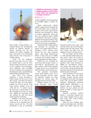 58 | Science Reporter | August 2021
Smart Bombs, Guided Rockets, Air
launched Missiles and Anti-Radiation
missiles for different segments of
defence operations has not only
enhanced our defence capability but
given a big boost to our international
image and also saved a large share of
foreign exchange.
‘Astra’, the first indigenous
beyond visual range air-to-air missile
has enabled India to join the select
group of nations that possess a weapon
of this capability and performance.
After integration with Su-30MKI
aircraft, it is planned to be integrated on
the indigenous Tejas, upgraded Mirage
2000 and MiG-29 fighter aircrafts.
Astra Mk-2 with two-pulse
propulsion is being developed to
further enhance the kill zone of Astra
Mk-1 missile. Astra Mk-2 will achieve
a longer kill range, one of the highest
amongst all air-to-air beyond visual
range missiles available across the
world thus far. To further increase
the ‘kill range’ to nearly double of the
Mk-2 and ensure the wider ‘no escape
zone’, DRDO has successfully tested
and validated the solid fuel ducted
ramjet propulsion technology.
BrahMos is the fastest supersonic
cruise missile of its kind in the
world that can be launched from the
ground, aircraft and ship. The latest
development is that an air-launched
variant of BrahMos became operational
on Su-30MKI fighters of Indian Air
Force.
Akash Surface-to-Air Missile
(SAM) is deployed with the Indian Air
Force and Indian Army to defend the
air space of the country. quick reaction
SAM has been developed for mobile
air defence applications, which will
enter into production shortly. DRDO
in partnership with Israeli Aerospace
Industries has developed medium range
surface to air missile with a longer kill
range for the tri-services application.
Akash-NG SAM is being designed
and developed for providing air
defence cover against fighter aircrafts,
helicopters, UAVs, sub-sonic cruise
missiles and low radar signatures
targets. Long Range Surface-to-Air
Missile is being taken up by DRDO
to increase the air defence against air
threats emanating from longer ranges.
DRDO has also developed the
smart anti-airfield weapon, which is a
state-of-the-art deep-penetration and
high explosive glide bomb designed
to target runways of an airfield from
stand-off distance with great precision.
New generation anti-radiation
missile called Rudram series, air-to-
ground, long-range, precision, stand-
off supersonic weapons are being
developed for varying ranges for
launching from the aircrafts of IAF.
Multiple missiles for Navy are
being developed. These include
helicopter-launched short range naval
anti-ship missile and aircraft launched
medium range anti ship missile. Only
USA, Russia and China have the
capability to launch anti-ship missiles.
The long range anti-ship missile
is a land launched medium-range anti-
ship missile, which will be able to
target naval surface targets. Extended
range anti-submarine rocket is a ship-
launched rocket being developed by
DRDO for anti-submarine warfare.
Long Range long range land attack
cruise missile is being developed with
launching capability from ship and land
platforms against land targets.
Third generation fire and forget
anti-tank missile Nag and Helina
helicopter launched anti-tank missile
are equipped with an infra red imaging
seeker with ‘Lock-on Before Launch’
capability. Man-Portable Anti-Tank
Guided Missile (MPATGM) is in
advanced stage of development. In
addition, the laser guided anti tank
missile for MBT is in final stages of
development.
Stand-off Anti-Tank (SANT)
Missile is a helicopter launched anti-
tank missile equipped with an active
radar seeker with ‘Lock-on Before
Launch’ capability.
India has been building many
systems for the Indian Army. The Main
Battle Tank (MBT) Arjun has been
Agni
Astra
‘‘DRDO has delivered multiple
bridging systems to the Indian
Army which are deployed at
strategic locations.’’
ASAT Interceptor
 