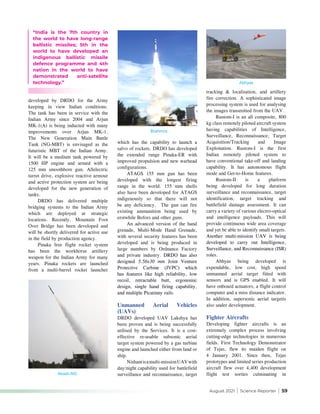 August 2021 | Science Reporter | 59
developed by DRDO for the Army
keeping in view Indian conditions.
The tank has been in service with the
Indian Army since 2004 and Arjun
MK-1(A) is being inducted with many
improvements over Arjun MK-1.
The New Generation Main Battle
Tank (NG-MBT) is envisaged as the
futuristic MBT of the Indian Army.
It will be a medium tank powered by
1500 HP engine and armed with a
125 mm smoothbore gun. Allelectric
turret drive, explosive reactive armour
and active protection system are being
developed for the new generation of
tanks.
DRDO has delivered multiple
bridging systems to the Indian Army
which are deployed at strategic
locations. Recently, Mountain Foot
Over Bridge has been developed and
will be shortly delivered for active use
in the field by production agency.
Pinaka free flight rocket system
has been the workhorse artillery
weapon for the Indian Army for many
years. Pinaka rockets are launched
from a multi-barrel rocket launcher
which has the capability to launch a
salvo of rockets. DRDO has developed
the extended range Pinaka-ER with
improved propulsion and new warhead
configurations.
ATAGS 155 mm gun has been
developed with the longest firing
range in the world. 155 mm shells
also have been developed for ATAGS
indigenously so that there will not
be any deficiency. The gun can fire
existing ammunition being used by
erstwhile Bofors and other guns.
An advanced version of the hand
grenade, Multi-Mode Hand Grenade,
with several security features has been
developed and is being produced in
large numbers by Ordnance Factory
and private industry. DRDO has also
designed  5.56x30 mm Joint Venture
Protective Carbine (JVPC) which
has features like high reliability, low
recoil, retractable butt, ergonomic
design, single hand firing capability,
and multiple Picatinny rails.
Unmanned Aerial Vehicles
(UAVs)
DRDO developed UAV Lakshya has
been proven and is being successfully
utilised by the Services. It is a cost-
effective re-usable subsonic aerial
target system powered by a gas turbine
engine and launched either from land or
ship.
Nishantisamulti-missionUAVwith
day/night capability used for battlefield
surveillance and reconnaissance, target
tracking & localisation, and artillery
fire correction. A sophisticated image
processing system is used for analysing
the images transmitted from the UAV.
Rustom-I is an all composite, 800
kg class remotely piloted aircraft system
having capabilities of Intelligence,
Surveillance, Reconnaissance, Target
Acquisition/Tracking and Image
Exploitation. Rustom-I is the first
Indian remotely piloted system to
have conventional take-off and landing
capability. It has autonomous flight
mode and Get-to-Home features.
Rustom-II is a platform
being developed for long duration
surveillance and reconnaissance, target
identification, target tracking and
battlefield damage assessment. It can
carry a variety of various electro-optical
and intelligence payloads. This will
provide continuous wide area coverage
and yet be able to identify small targets.
Another multi-mission UAV is being
developed to carry out Intelligence,
Surveillance, and Reconnaissance (ISR)
roles.
Abhyas being developed is
expendable, low cost, high speed
unmanned aerial target fitted with
sensors and is GPS enabled. It will
have onboard actuators, a flight control
computer and a miss distance indicator.
In addition, supersonic aerial targetis
also under development.
Fighter Aircrafts
Developing fighter aircrafts is an
extremely complex process involving
cutting-edge technologies in numerous
fields. First Technology Demonstrator
of Tejas, flew its maiden flight on
4 January 2001. Since then, Tejas
prototypes and limited series production
aircraft flew over 4,400 development
flight test sorties culminating in
“India is the 7th country in
the world to have long-range
ballistic missiles; 5th in the
world to have developed an
indigenous ballistic missile
defence programme and 4th
nation in the world to have
demonstrated anti-satellite
technology.”
Brahmos
Abhyas
Akash-NG
 