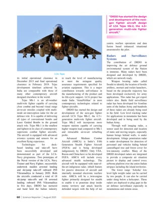 60 | Science Reporter | August 2021
to reach the level of manufacturing
to meet the stringent quality
assurance requirements specified for
aviation equipment. This is a major
contribution towards self-reliance in
the manufacturing of the product and
its life-cycle support. LCA project has
made India ‘AtmaNirbhar’ in most
contemporary technologies related to
fighter aircrafts.
DRDO has started the design and
development of the next-gen fighter
aircraft LCA Tejas Mk-2, the 4.5+
generation multi-role fighter aircraft.
Tejas Mk-2 will incorporate more
weapon stations capable of carrying
higher weapon load compared to Mk-1
and retractable air-to-air refuelling
probe.
Advanced Medium Combat
Aircraft (AMCA) is India’s Fifth
Generation Stealth Fighter Aircraft
(FGFA) and is being developed
indigenously by DRDO. Only USA,
Russia and China have so far developed
FGFA. AMCA will include every
advanced stealth technology. The
aircraft will be equipped with state-of-
the-art indigenous radar, inbuilt feature
for passive detection of aircraft and
internally mounted electronic warfare
suite. AMCA will be a twin-engine
fighter primarily designed for stealth
to enable it to penetrate deep inside
enemy territory and attack heavily
defended targets with the help of net
its initial operational clearance in
December 2013 and final operational
clearance in February 2019. Tejas
development timelines achieved by
India are comparable with those of
many other contemporary aircraft
designed elsewhere in the world.
Tejas Mk-1 is an all-weather
multi-role fighter capable of carrying
close combat and beyond visual range
air-to-air missiles coupled with multi-
mode air-interception radar for the air
defence role. It is capable of delivering
all types of conventional bombs and
Laser Guided Bombs in the ground
attack role. Tejas Mk-1 is the smallest
and lightest in its class of contemporary
supersonic combat fighter aircrafts.
The aircraft is equipped with advanced
avionics systems and sensors for an
excellent flying experience.
Technologies for deck-
based landing and take-off have
been successfully developed and
demonstrated as part of the LCA-
Navy programme. Two prototypes of
the Naval version of the LCA, Navy
Trainer and Navy Fighter, successfully
undertook maiden arrested landing
and ski-jump take-off onboard INS
Vikramaditya in January 2020. Both
the aircrafts conducted a total of 18
ski-jump take-offs and 18 arrested
landing onboard INS Vikramaditya
in five days. DRDO has nurtured
and hand held the Indian industry
centric warfare operations and data
fusion based enhanced situational
awarenessfor the pilot.
Radars and Surveillance
Systems
The contribution of DRDO in
improving the air defence ground
environmental system of the Nation
is immense. Many radars have been
designed and developed by DRDO,
which are network ready.
Weapon locating radar called
Swathi to identify the location of hostile
artillery, mortars and rocket launchers,
based on the projectile trajectory has
been developed exclusively for army
applications. This radar has got export
orders also. Battle field surveillance
radar has been developed for frontline
units of the Indian Army and hundreds
of these radars are already being used
in the field. Low level tracking radar
for applications in mountains has been
developed and is being used by the
Indian Army.
Through wall imaging radar, a
sensor used for detection and location
of static and moving targets, especially
human beings behind walls, is under
development. foliage penetration radar
is under development for detection of
personnel and vehicles hiding behind
camouflaged tree and forest cover for
low-intensity conflict. Many of the
DRDO developed radars are integrated
to provide a composite air situation
picture to display and control every
airborne platform over the entire Indian
airspace including the island territories.
The lower range ‘Aslesha’ low
level light weight radar can be carried
by two people. It can also be carried
under slung below a helicopter. These
radars are deployed to plug gaps in the
air defence surveillance especially in
mountainous and remote areas.
LCA- Tejas
‘‘DRDO has started the design
and development of the next-
gen fighter aircraft design
of LCA Tejas Mk-2, the 4.5+
generation multi-role fighter
aircraft.’’
 