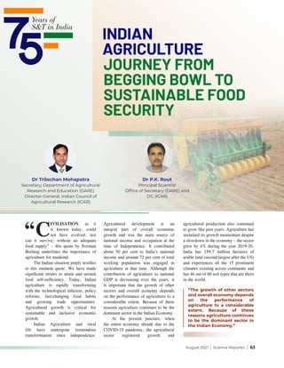 August 2021 | Science Reporter | 63
INDIAN
AGRICULTURE
JOURNEY FROM
BEGGING BOWL TO
SUSTAINABLE FOOD
SECURITY
Dr Trilochan Mohapatra
Secretary, Department of Agricultural
Research and Education (DARE)
Director-General, Indian Council of
Agricultural Research (ICAR)
Dr P.K. Rout
Principal Scientist
Office of Secretary (DARE) and
DG (ICAR)
“The growth of other sectors
and overall economy depends
on the performance of
agriculture to a considerable
extent. Because of these
reasons agriculture continues
to be the dominant sector in
the Indian Economy.”
“C
IVILISATION, as it
is known today, could
not have evolved, nor
can it survive, without an adequate
food supply” – this quote by Norman
Borlaug underlines the importance of
agriculture for mankind.
The Indian situation amply testifies
to this eminent quote. We have made
significant strides to attain and sustain
food self-sufficiency. Today, Indian
agriculture is rapidly transforming
with the technological infusion, policy
reforms, fast-changing food habits
and growing trade opportunities.
Agricultural growth is critical for
sustainable and inclusive economic
growth.
Indian Agriculture and rural
life have undergone tremendous
transformation since independence.
Agricultural development is an
integral part of overall economic
growth and was the main source of
national income and occupation at the
time of Independence. It contributed
about 50 per cent to India’s national
income and around 72 per cent of total
working population was engaged in
agriculture at that time. Although the
contribution of agriculture to national
GDP is decreasing over the years, it
is important that the growth of other
sectors and overall economy depends
on the performance of agriculture to a
considerable extent. Because of these
reasons agriculture continues to be the
dominant sector in the Indian Economy.
At the present juncture, when
the entire economy shrank due to the
COVID-19 pandemic, the agricultural
sector registered growth and
agricultural production also continued
to grow like past years. Agriculture has
sustained its growth momentum despite
a slowdown in the economy – the sector
grew by 4% during the year 2019-20.
India has 159.7 million hectares of
arable land (second largest after the US)
and experiences all the 15 prominent
climates existing across continents and
has 46 out of 60 soil types that are there
in the world.
 