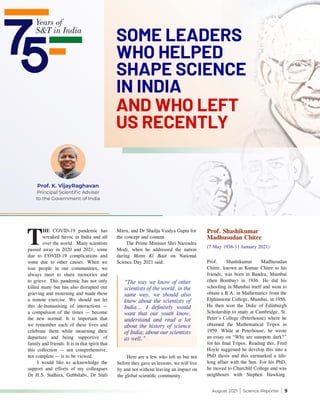 August 2021 | Science Reporter | 9
Prof. K. VijayRaghavan
Principal Scientific Adviser
to the Government of India
AND WHO LEFT
US RECENTLY
SOME LEADERS
WHO HELPED
SHAPE SCIENCE
IN INDIA
T
HE COVID-19 pandemic has
wreaked havoc in India and all
over the world. Many scientists
passed away in 2020 and 2021; some
due to COVID-19 complications and
some due to other causes. When we
lose people in our communities, we
always meet to share memories and
to grieve. This pandemic has not only
killed many but has also disrupted our
grieving and mourning and made these
a remote exercise. We should not let
this de-humanising of interactions —
a compulsion of the times — become
the new normal. It is important that
we remember each of these lives and
celebrate them while mourning their
departure and being supportive of
family and friends. It is in that spirit that
this collection — not comprehensive,
not complete — is to be viewed.
I would like to acknowledge the
support and efforts of my colleagues
Dr H.S. Sudhira, Gubbilabs, Dr Siuli
Mitra, and Dr Shailja Vaidya Gupta for
the concept and content.
The Prime Minister Shri Narendra
Modi, when he addressed the nation
during Mann Ki Baat on National
Science Day 2021 said:
Prof. Shashikumar
Madhusudan Chitre
(7 May 1936-11 January 2021)
Prof. Shashikumar Madhusudan
Chitre, known as Kumar Chitre to his
friends, was born in Bandra, Mumbai
(then Bombay) in 1936. He did his
schooling in Mumbai itself and went to
obtain a B.A. in Mathematics from the
Elphinstone College, Mumbai, in 1956.
He then won the Duke of Edinburgh
Scholarship to study at Cambridge, St.
Peter’s College (Peterhouse) where he
obtained the Mathematical Tripos in
1959. While at Peterhouse, he wrote
an essay on “Why are sunspots dark?”
for his final Tripos. Reading this, Fred
Hoyle suggested he develop this into a
PhD thesis and this earmarked a life-
long affair with the Sun. For his PhD,
he moved to Churchill College and was
neighbours with Stephen Hawking.
Here are a few who left us but not
before they gave us lessons, we will live
by and not without leaving an impact on
the global scientific community.
“The way we know of other
scientists of the world, in the
same way, we should also
know about the scientists of
India... I definitely would
want that our youth know,
understand and read a lot
about the history of science
of India; about our scientists
as well.”
 