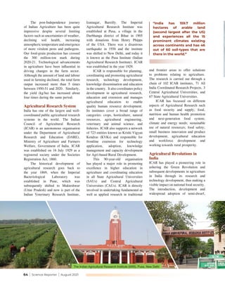 64 | Science Reporter | August 2021
and frontier areas to offer solutions
to problems relating to agriculture.
The research is carried out through a
chain of 102 ICAR institutes, 71 All
India Coordinated Research Projects, 3
Central Agricultural Universities, and
67 State Agricultural Universities.
ICAR has focussed on different
aspects of Agricultural Research such
as food security and supply; food,
nutrition and human health promotion
and next-generation food system;
climate and energy needs; sustainable
use of natural resources; food safety;
small business innovation and product
development; agricultural education
and workforce development and
working towards rural prosperity.
Agricultural Revolutions in
India
ICAR has played a pioneering role in
ushering the Green Revolution and
subsequent developments in agriculture
in India through its research and
technology development, thus making a
visible impact on national food security.
The introduction, development and
widespread adoption of semi-dwarf,
The post-Independence journey
of Indian Agriculture has been quite
impressive despite several limiting
factors such as uncertainties of weather,
declining soil health, increasing
atmospheric temperature and emergence
of more virulent pests and pathogens.
Our food-grain production has crossed
the 300 million-ton mark during
2020-21. Technological advancements
in agriculture have been influential in
driving changes in the farm sector.
Although the amount of land and labour
used in farming declined, the total farm
output increased more than 5 times
between 1950-51 and 2020. Similarly,
the yield (kg/ha) has increased about
four times during the same period.
Agricultural Research System
India has one of the largest and well-
coordinated public agricultural research
systems in the world. The Indian
Council of Agricultural Research
(ICAR) is an autonomous organisation
under the Department of Agricultural
Research and Education (DARE),
Ministry of Agriculture and Farmers
Welfare, Government of India. ICAR
was established on 16 July 1929 as a
registered society under the Societies
Registration Act, 1860.
The historical development of
agricultural research goes back to
the year 1869, when the Imperial
Bacteriological Laboratory was
established in Pune, which was
subsequently shifted to Mukteshwar
(Uttar Pradesh) and now is part of the
Indian Veterinary Research Institute,
Izatnagar, Bareilly. The Imperial
Agricultural Research Institute was
established at Pusa, a village in the
Darbhanga district of Bihar in 1905
with donations from Henry Phipps
of the USA. There was a disastrous
earthquake in 1936 and the institute
was shifted to New Delhi, and today it
is known as the Pusa Institute (Indian
Agricultural Research Institute). ICAR
was established in the year 1929.
ICAR is responsible for planning,
coordinating and promoting agricultural
research, technology development,
knowledge dissemination and education
in the country. It also coordinates policy
development in agricultural research,
education and extension and manages
agricultural education to enable
quality human resource development.
Its institutes cover a broad range of
categories: crops, horticulture, natural
resources, agricultural engineering,
veterinary and animal science, and
fisheries. ICAR also supports a network
of 723 entities known as Krishi Vigyan
Kendras (KVKs) and responsible for
frontline extension for technology
application, adoption, knowledge
management and capacity development
for Agri-based Rural Development.
This 90-year-old organisation
has played a major role in promoting
excellence in higher education in
agriculture and coordinating education
in all State Agricultural Universities
(SAUs) and Central Agricultural
Universities (CAUs). ICAR is directly
involved in undertaking fundamental as
well as applied research in traditional
The Indian Agricultural Research Institute (IARI), Pusa, New Delhi
“India has 159.7 million
hectares of arable land
(second largest after the US)
and experiences all the 15
prominent climates existing
across continents and has 46
out of 60 soil-types that are
there in the world.”
 