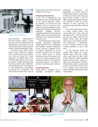 August 2021 | Science Reporter | 65
productivity enhancement, and
management of natural resources.
Genetic enhancement is a major option
to bridge the demand and supply gap
under normal situations as well as
under stressful environments. Research
has contributed towards the genetic
alteration of crops, improving soil
productivity and controlling weeds and
pests.
Our research programme focussed
on cereals, oilseeds, pulses, fibre
crops, forage crops, sugar crops, and
horticultural crops. The new varieties
not only give higher yield but also
tolerate various biotic and abiotic
stresses due to environmental factors.
The enhancement of productivity,
as well as nutrient content, has also
assumed significance in more recent
years.
In this direction, ICAR has
released 5999 varieties for cereals,
oilseeds, pulses, fibre crops, forage
crops, sugar crops and other crops.
This list includes 55 varieties developed
through marker-assisted selection to
fulfil various requirements of farmers.
Short-duration varieties of paddy such
as PR 121 and PR 126 need 15-25%
lesser irrigation than long-duration
varieties like PUSA 44 and thus reduce
water footprint.
photo-insensitive, input-responsive
and high yielding varieties of wheat
and rice in the late 1960s brought an
unprecedented transformation in the
national agricultural economy and food
security, under the leadership of ICAR.
In just four years, 1966 to 1970,
India’s wheat production doubled,
from 11 million tons to over 21 million
tons. This was termed the “Green
Revolution” by William Gaud of the
USAID in 1968, and the same year, the
government of India commemorated it
by issuing a postal stamp. About 80%
of the production gains were attributed
to yield enhancements, underpinning
the driving role of technology. This
transformed the nation from a state of
Green revolution postal stamp
Honourable Prime Minister of India dedicating 17 biofortified
varieties to the nation
ship-to-mouth in the 1960s to the state
of Right to Food today.
Enhancing Productivity
At the time of independence, the
challenge was to provide adequate food
to our growing population. Today,
the challenge is to provide safer and
nutritious food to promote better
health. The world is undergoing several
transformative changes such as growing
population, changing lifestyles,
expanding urbanisation and accelerated
climate vagaries that are throwing new
challenges for the national agricultural
research system.
In the Indian context, the key issues
affecting agricultural productivity
include decreasing sizes of agricultural
land holdings, continued dependence
on the monsoon, inadequate access
to irrigation, imbalanced use of soil
nutrients resulting in loss of fertility
of soil, uneven access to modern
technology in parts of the country, lack
of access to formal agricultural credit,
limited procurement of food grains by
government agencies, and failure to
provide remunerative prices to farmers.
Crop Production
ICAR played a significant role in
technology development enabling
 