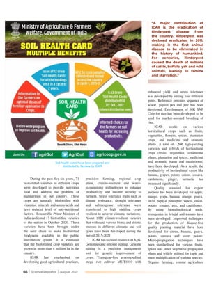 66 | Science Reporter | August 2021
During the past five-six years, 71
biofortified varieties in different crops
were developed to provide nutritious
food and address the problem of
malnutrition in our country. These
crops are naturally biofortified with
vitamins, minerals and amino acids and
have reduced level of anti-nutritional
factors. Honourable Prime Minister of
India dedicated 17 biofortified varieties
to the nation in October 2020. These
varieties have been brought under
the seed chain to make biofortified
foodgrains available to the public
distribution system. It is estimated
that the biofortified crop varieties are
grown in more than 4 million ha in the
country.
ICAR has emphasised on
developing good agricultural practices,
precision farming, regional crop
plans, climate-resilient and water-
economising technologies to enhance
productivity and income security to
farmers. Stress tolerance traits such as
disease resistance, drought tolerance
and submergence tolerance were
transferred to high yielding crops
resilient to adverse climatic variations.
About 1020 climate-resilient varieties
that withstand various biotic and abiotic
stresses in different climatic and soil
types have been developed during the
period 2015-2021.
ICARhasfocusedresearchonAgri-
Genomics and genome editing. Genome
editing is a precision mutagenesis
tool for genetic improvement of
crops. Transgene-free genome-edited
mega rice cultivar MUT1010 with
enhanced yield and stress tolerance
was developed by editing four different
genes. Reference genomes sequence of
wheat, pigeon pea and jute has been
developed. Development of 50K SNP
Chip for rice has been developed to be
used for marker-assisted breeding of
rice.
ICAR works on various
horticultural crops such as fruits,
vegetables, flowers, spices, plantation
crops, and medicinal and aromatic
plants. A total of 1,596 high-yielding
varieties and hybrids of horticultural
crops (fruits, vegetables, ornamental
plants, plantation and spices, medicinal
and aromatic plants and mushrooms)
have been developed. As a result, the
productivity of horticultural crops like
banana, grapes, potato, onion, cassava,
cardamom, ginger, turmeric has
increased significantly.
Quality standard for export
purpose has been developed for apple,
mango, grape, banana, orange, guava,
litchi, papaya, pineapple, sapota, onion,
potato, tomato, pea, and cauliflower.
By using biotechnological tools,
transgenics in brinjal and tomato have
been developed. Improved techniques
for the production of disease-free
quality planting material have been
developed for citrus, banana, guava,
potato, cassava and sweet potato.
Micro-propagation techniques have
been standardised for various fruits,
spices and other vegetative propagated
plants and widely utilised for rapid and
mass multiplication of various species.
Organic farming, coastal agriculture
“A major contribution of
ICAR is the eradication of
Rinderpest disease from
the country. Rinderpest was
declared eradicated in 2011,
making it the first animal
disease to be eliminated in
the history of humankind.
For centuries, Rinderpest
caused the death of millions
of cattle, buffalo, yak and wild
animals, leading to famine
and starvation.”
Soil health cards have been prepared and
distributed to farmers by ICAR
 