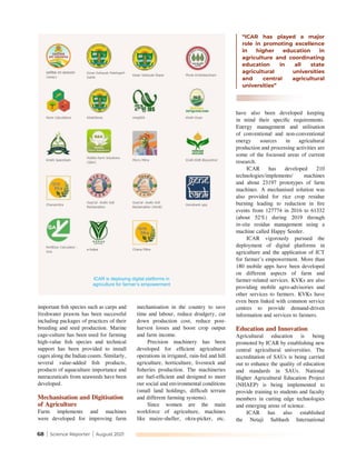 68 | Science Reporter | August 2021
important fish species such as carps and
freshwater prawns has been successful
including packages of practices of their
breeding and seed production. Marine
cage-culture has been used for farming
high-value fish species and technical
support has been provided to install
cages along the Indian coasts. Similarly,
several value-added fish products,
products of aquaculture importance and
nutraceuticals from seaweeds have been
developed.
Mechanisation and Digitisation
of Agriculture
Farm implements and machines
were developed for improving farm
mechanisation in the country to save
time and labour, reduce drudgery, cut
down production cost, reduce post-
harvest losses and boost crop output
and farm income.
Precision machinery has been
developed for efficient agricultural
operations in irrigated, rain-fed and hill
agriculture, horticulture, livestock and
fisheries production. The machineries
are fuel-efficient and designed to meet
our social and environmental conditions
(small land holdings, difficult terrain
and different farming systems).
Since women are the main
workforce of agriculture, machines
like maize-sheller, okra-picker, etc.
have also been developed keeping
in mind their specific requirements.
Energy management and utilisation
of conventional and non-conventional
energy sources in agricultural
production and processing activities are
some of the focussed areas of current
research.
ICAR has developed 210
technologies/implements/ machines
and about 23197 prototypes of farm
machines. A mechanised solution was
also provided for rice crop residue
burning leading to reduction in fire
events from 127774 in 2016 to 61332
(about 52%) during 2019 through
in-situ residue management using a
machine called Happy Seeder.
ICAR vigorously pursued the
deployment of digital platforms in
agriculture and the application of ICT
for farmer’s empowerment. More than
180 mobile apps have been developed
on different aspects of farm and
farmer-related services. KVKs are also
providing mobile agro-advisories and
other services to farmers. KVKs have
even been linked with common service
centres to provide demand-driven
information and services to farmers.
Education and Innovation
Agricultural education is being
promoted by ICAR by establishing new
central agricultural universities. The
accreditation of SAUs is being carried
out to enhance the quality of education
and standards in SAUs. National
Higher Agricultural Education Project
(NHAEP) is being implemented to
provide training to students and faculty
members in cutting edge technologies
and emerging areas of science.
ICAR has also established
the Netaji Subhash International
“ICAR has played a major
role in promoting excellence
in higher education in
agriculture and coordinating
education in all state
agricultural universities
and central agricultural
universities”
ICAR is deploying digital platforms in
agriculture for farmer’s empowerment
 