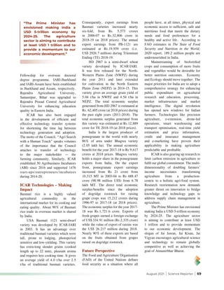 August 2021 | Science Reporter | 69
Fellowship for overseas doctoral
degree programme. IARI-Jharkhand
and IARI-Assam have been established
in Jharkhand and Assam, respectively.
Rajendra Agricultural University,
Samastipur, Bihar was upgraded to
Rajendra Prasad Central Agricultural
University for enhancing education
quality in Eastern India.
ICAR has also been engaged
in the development of efficient and
effective technology transfer systems
for shortening the time lag between
technology generation and adoption.
The motto of the Council, “Agri Search
with a Human Touch” speaks volumes
of the importance that the Council
attaches to transfer of technology
to the major stakeholder — the
farming community. Similarly, ICAR
established 50 Agribusiness Incubators
(ABI) since 2016 and supported 1476
start-ups/entrepreneurs/incubatees
during 2014-20.
ICAR Technologies – Making
Impact
Basmati rice is a highly valued
agricultural commodity in the
international market for its cooking and
eating quality. About 90% of Basmati
rice trade in overseas market is shared
by India.
USA Basmati 1121 semi-dwarf
variety was developed by ICAR-IARI
in 2003. It has an advantage over
traditional basmati varieties which were
tall, prone to lodging, photoperiod
sensitive and low-yielding. This variety
has extra-long slender grains (cooked
length up to 22 mm), pleasant aroma
and requires less cooking time. It gives
an average yield of 4.0 t/ha over 2.5
t/ha of traditional basmati varieties.
Consequently, export earnings from
Basmati varieties increased nearly
six-fold, from Rs. 5,573 crores
in 2006-07 to Rs.32,806 crore in
2018-19 (at 2018 prices). The annual
export earnings from PB-1121 are
estimated at Rs.19,939 crore (i.e.
US$ 2926.7 million) during Triennium
Ending (TE) 2018-19.
HD 2967 is a semi-dwarf wheat
variety developed by ICAR-IARI.
It was first released for the North-
Western Plains Zone (NWPZ) during
the year 2011 and later extended
for cultivation in the North Eastern
Plains Zone (NEPZ) in 2014-15. This
variety gives an average grain yield of
5.04 t/ha in NWPZ and 4.54 t/ha in
NEPZ. The total economic surplus
generated from HD 2967 is estimated at
Rs. 62,405 crore (at 2018 prices) during
the past eight years (2011-2018). The
total economic surplus generated from
this variety was estimated at Rs.12,889
crore for TE 2018-19 (at 2018 prices).
India is the largest producer of
pomegranate in the world with nearly
86% of area under Bhagwa variety
(2.05 lakh ha). The annual economic
benefit for the year 2017-18 is Rs 9,617
crores at 2018 prices. Bhagwa variety
holds a major share in the pomegranate
exports from India. On the export
front, pomegranate export earnings
increased from Rs 21 crore from
10,315 MT in 2003-04 to Rs 688.47
crore (98.98 million US$) from 6.78
lakh MT. The direct total economic
surplus/benefits since the adoption
of dogridge rootstock for raising
grape crops was 15,212 crores during
1996-97 to 2017-18 (at 2018 prices).
The economic surplus for the year 2017-
18 was Rs.1,721.6 crore. Exports of
fresh grapes earned a foreign exchange
of US$ 334.91 million (Rs.2,335 crore)
while the value of export of raisins was
the US$ 26.217 million during 2018.
Nearly 90% of these exports are based
on the fruits obtained from grapes
raised on dogridge rootstock.
Future Perspective
The Food and Agriculture Organisation
(FAO) of the United Nations defines
food security as a situation where all
“The Prime Minister has
envisioned making India a
USD 5-trillion economy by
2024-25. The agriculture
sector is aiming to contribute
at least USD 1 trillion and to
provide a momentum to our
economic development.”
people have, at all times, physical and
economic access to sufficient, safe and
nutritious food that meets the dietary
needs and food preferences for a
healthy and active life. According to
FAO estimates in The State of Food
Security and Nutrition in the World,
2020 report, 189.2 million people are
undernourished in India.
Mainstreaming of biofortified
crops and consumption of more fruits
and vegetables would be desirable for
better nutrition outcomes. Economy
and Ecology should move together. The
major priorities for India are to adopt a
comprehensive strategy for enhancing
public expenditure on agricultural
research and education, processing,
market infrastructure and market
intelligence. The digital revolution
has opened new windows for Indian
farmers. Technologies like precision
agriculture, e-extension, drone-led
operations, smart warehousing and
transport optimisation, real-time yield
estimation and price information,
credit and insurance management
and e-marketing have proven their
applicability in making agriculture
predictable and profitable.
ICAR is also gearing up research to
limit carbon emission in agriculture to
fulfil our global commitment. The multi-
dimensionality of doubling farmers’
income necessitates transforming
agriculture from a production-
centric to a holistic agri-food system.
Research reorientation now demands
greater thrust on innovation to bridge
knowledge and technology gaps to
address supply chain management in
agriculture.
The Prime Minister has envisioned
making India a USD 5-trillion economy
by 2024-25. The agriculture sector
is aiming to contribute at least USD
1 trillion and to provide momentum
to our economic development. The
slogan of Jai Jawan, Jai Kisan, Jai
Vigyan encourages agricultural science
and technology to remain globally
competitive as well as achieving the
goal of Atmanirbhar Bharat.
 