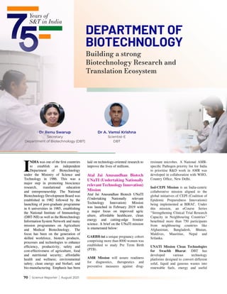 70 | Science Reporter | August 2021
DEPARTMENT OF
BIOTECHNOLOGY
Dr Renu Swarup
Secretary
Department of Biotechnology (DBT)
Dr A. Vamsi Krishna
Scientist-E
DBT
I
NDIA was one of the first countries
to establish an independent
Department of Biotechnology
under the Ministry of Science and
Technology in 1986. This was a
major step in promoting bioscience
research, translational education
and entrepreneurship. The National
Biotechnology Development Board was
established in 1982 followed by the
launching of post-graduate programme
in 6 universities in 1985, establishing
the National Institute of Immunology
(DBT-NII) as well as the Biotechnology
Information System Network and many
mission programmes on Agriculture
and Medical Biotechnology. The
focus has been on the generation of
skilled workforce, biotech products,
processes and technologies to enhance
efficiency, productivity, safety and
cost-effectiveness of agriculture, food
and nutritional security; affordable
health and wellness; environmental
safety; clean energy and biofuel; and
bio-manufacturing. Emphasis has been
laid on technology-oriented research to
improve the lives of millions.
Atal Jai Anusandhan Biotech
UNaTI (Undertaking Nationally
relevant Technology Innovation)
Mission
Atal Jai Anusandhan Biotech UNaTI
(Undertaking Nationally relevant
Technology Innovation) Mission
was launched in February 2019 with
a major focus on improved agric
ulture, affordable healthcare, clean
energy and cutting-edge frontier
science. A brief on the UNaTI mission
is enumerated below:
GARBH-ini a unique pregnancy cohort
comprising more than 8000 women was
established to study Pre Term Birth
(PTB).
AMR Mission will assure readiness
for diagnostics, therapeutics and
preventive measures against drug-
resistant microbes. A National AMR-
specific Pathogen priority list for India
to prioritise R&D work in AMR was
developed in collaboration with WHO,
Country Office, New Delhi.
Ind-CEPI Mission is an India-centric
collaborative mission aligned to the
global initiatives of CEPI (Coalition of
Epidemic Preparedness Innovations)
being implemented at BIRAC. Under
this mission, an eCourse Series
“Strengthening Clinical Trial Research
Capacity in Neighbouring Countries”
benefitted more than 750 participants
from neighbouring countries like
Afghanistan, Bangladesh, Bhutan,
Maldives, Mauritius, Nepal and
Srilanka.
UNATI Mission Clean Technologies
for Swachh Bharat: DBT has
developed various technology
platforms designed to convert different
solid, liquid and gaseous wastes into
renewable fuels, energy and useful
Building a strong
Biotechnology Research and
Translation Ecosystem
 