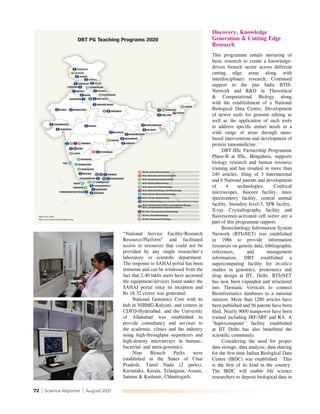 72 | Science Reporter | August 2021
“National Service Facility/Research
Resource/Platform” and facilitated
access to resources that could not be
provided by any single researcher's
laboratory or scientific department.
The response to SAHAJ portal has been
immense and can be witnessed from the
fact that 2.40 lakhs users have accessed
the equipment/services listed under the
SAHAJ portal since its inception and
Rs 18.32 crores was generated.
National Genomics Core with its
hub in NIBMG-Kalyani, and centres in
CDFD-Hyderabad, and the University
of Allahabad was established to
provide consultancy and services to
the academia, clinics and the industry
using high-throughput sequencers and
high-density microarrays in human-,
bacterial- and meta-genomics.
Nine Biotech Parks were
established in the States of Uttar
Pradesh, Tamil Nadu (2 parks),
Karnataka, Kerala, Telangana, Assam,
Jammu & Kashmir, Chhattisgarh.
Discovery, Knowledge
Generation & Cutting Edge
Research
This programme entails nurturing of
basic research to create a knowledge-
driven biotech sector across different
cutting edge areas along with
interdisciplinary research; Continued
support to the pan India BTIS-
Network and R&D in Theoretical
& Computational Biology along
with the establishment of a National
Biological Data Centre; Development
of newer tools for genome editing as
well as the application of such tools
to address specific unmet needs in a
wide range of areas through nano-
based interventions and development of
protein nanomedicine.
DBT-IISc Partnership Programme
Phase-II at IISc, Bengaluru, supports
biology research and human resource
training and has resulted in more than
240 articles, filing of 3 International
and 6 National patents and development
of 4 technologies. Confocal
microscopes, biocore facility, mass
spectrometry facility, central animal
facility, biosafety level-3, SPR facility,
X-ray Crystallography facility and
fluorescence-activated cell sorter are a
part of this programme support.
Biotechnology Information System
Network (BTIsNET) was established
in 1986 to provide information
resources on genetic data, bibliographic
references, and management
information. DBT established a
supercomputing facility for in-silico
studies in genomics, proteomics and
drug design at IIT, Delhi. BTIsNET
has now been expanded and structured
into Thematic Verticals to connect
Bioinformatics databases to a national
mission. More than 1280 articles have
been published and 56 patents have been
filed. Nearly 9000 manpower have been
trained including JRF/SRF and RA. A
‘Supercomputer’ facility established
at IIT Delhi has also benefitted the
scientific community.
Considering the need for proper
data storage, data analysis, data sharing
for the first time Indian Biological Data
Centre (IBDC) was established. This
is the first of its kind in the country.
The IBDC will enable life science
researchers to deposit biological data in
 