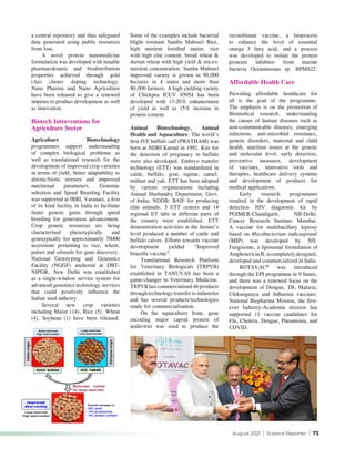 August 2021 | Science Reporter | 73
a central repository and thus safeguard
data generated using public resources
from loss.
A novel protein nanomedicine
formulation was developed with tunable
pharmacokinetic and biodistribution
properties achieved through gold
(Au) cluster doping technology.
Nano Pharma and Nano Agriculture
have been released to give a renewed
impetus to product development as well
as innovation.
Biotech Interventions for
Agriculture Sector
Agriculture Biotechnology
programmes support understanding
of complex biological problems as
well as translational research for the
development of improved crop varieties
in terms of yield, better adaptability to
abiotic/biotic stresses and improved
nutritional parameters. Genomic
selection and Speed Breeding Facility
was supported at IRRI, Varanasi, a first
of its kind facility in India to facilitate
faster genetic gains through speed
breeding for generation advancement.
Crop genetic resources are being
characterised phenotypically and
genotypically for approximately 70000
accessions pertaining to rice, wheat,
pulses and oilseeds for gene discovery.
National Genotyping and Genomics
Facility (NGGF) anchored at DBT-
NIPGR, New Delhi was established
as a single-window service system for
advanced genomics technology services
that could positively influence the
Indian seed industry.
Several new crop varieties
including Maize (14), Rice (5), Wheat
(4), Soybean (1) have been released.
Some of the examples include bacterial
blight resistant Samba Mahsuri Rice,
high nutrient fortified maize, rice
with high zinc content, bread wheat &
durum wheat with high yield & micro-
nutrient concentration. Samba Mahsuri
improved variety is grown in 90,000
hectares in 4 states and more than
80,000 farmers. A high yielding variety
of Chickpea ICCV 93954 has been
developed with 13-20% enhancement
of yield as well as 15% increase in
protein content.
Animal Biotechnology, Animal
Health and Aquaculture: The world’s
first IVF buffalo calf (PRATHAM) was
born at NDRI Karnal in 1992. Kits for
the detection of pregnancy in buffalo
were also developed. Embryo transfer
technology (ETT) was standardized in
cattle, buffalo, goat, equine, camel,
mithun and yak. ETT has been adopted
by various organizations including
Animal Husbandry Department, Govt.
of India; NDDB; BAIF for producing
elite animals. 3 ETT centres and 14
regional ET labs in different parts of
the country were established. ETT
demonstration activities at the farmer’s
level produced a number of cattle and
buffalo calves. Efforts towards vaccine
development yielded “Improved
brucella vaccine”.
Translational Research Platform
for Veterinary Biologicals (TRPVB)
established in TANUVAS has been a
game-changer in Veterinary Medicine.
TRPVB has commercialised 46 products
through technology transfer to industries
and has several products/technologies
ready for commercialisation.
On the aquaculture front, gene
encoding major capsid protein of
nodavirus was used to produce the
recombinant vaccine, a bioprocess
to enhance the level of essential
omega 3 fatty acid, and a process
was developed to isolate the protein
protease inhibitor from marine
bacteria Oceanimonas sp. BPMS22.
Affordable Health Care
Providing affordable healthcare for
all is the goal of the programme.
The emphasis is on the promotion of
Biomedical research, understanding
the causes of human diseases such as
non-communicable diseases, emerging
infections, anti-microbial resistance,
genetic disorders, maternal and child
health, nutrition issues at the genetic
and molecular level, early detection,
preventive measures, development
of vaccines, innovative tools and
therapies, healthcare delivery systems
and development of products for
medical applications.
Early research programmes
resulted in the development of rapid
detection HIV diagnostic kit by
PGIMER-Chandigarh, NII-Delhi,
Cancer Research Institute Mumbai.
A vaccine for multibacillary leprosy
based on Mycobacterium indicuspranii
(MIP) was developed by NII.
Fungisome, a liposomal formulation of
AmphotericinB,iscompletelydesigned,
developed and commercialized in India.
ROTAVAC® was introduced
through the EPI programme in 9 States,
and there was a renewed focus on the
development of Dengue, TB, Malaria,
Chikungunya and Influenza vaccines.
National Biopharma Mission, the first-
ever Industry-Academia mission has
supported 11 vaccine candidates for
Flu, Cholera, Dengue, Pneumonia, and
COVID.
 