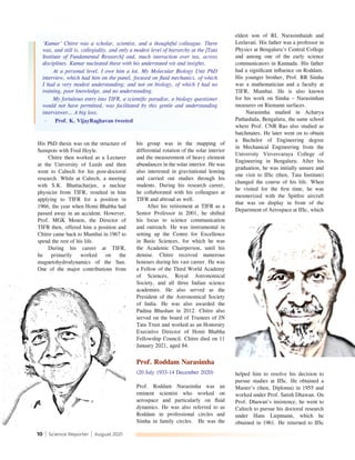 10 | Science Reporter | August 2021
His PhD thesis was on the structure of
Sunspots with Fred Hoyle.
Chitre then worked as a Lecturer
at the University of Leeds and then
went to Caltech for his post-doctoral
research. While at Caltech, a meeting
with S.K. Bhattacharjee, a nuclear
physicist from TIFR, resulted in him
applying to TIFR for a position in
1966, the year when Homi Bhabha had
passed away in an accident. However,
Prof. MGK Menon, the Director of
TIFR then, offered him a position and
Chitre came back to Mumbai in 1967 to
spend the rest of his life.
During his career at TIFR,
he primarily worked on the
magnetohydrodynamics of the Sun.
One of the major contributions from
his group was in the mapping of
differential rotation of the solar interior
and the measurement of heavy element
abundances in the solar interior. He was
also interested in gravitational lensing
and carried out studies through his
students. During his research career,
he collaborated with his colleagues at
TIFR and abroad as well.
After his retirement at TIFR as a
Senior Professor in 2001, he shifted
his focus to science communication
and outreach. He was instrumental in
setting up the Centre for Excellence
in Basic Sciences, for which he was
the Academic Chairperson, until his
demise. Chitre received numerous
honours during his vast career. He was
a Fellow of the Third World Academy
of Sciences, Royal Astronomical
Society, and all three Indian science
academies. He also served as the
President of the Astronomical Society
of India. He was also awarded the
Padma Bhushan in 2012. Chitre also
served on the board of Trustees of JN
Tata Trust and worked as an Honorary
Executive Director of Homi Bhabha
Fellowship Council. Chitre died on 11
January 2021, aged 84.
Prof. Roddam Narasimha
(20 July 1933-14 December 2020)
Prof. Roddam Narasimha was an
eminent scientist who worked on
aerospace and particularly on fluid
dynamics. He was also referred to as
Roddam in professional circles and
Simha in family circles. He was the
eldest son of RL Narasimhaiah and
Leelavati. His father was a professor in
Physics at Bengaluru’s Central College
and among one of the early science
communicators in Kannada. His father
had a significant influence on Roddam.
His younger brother, Prof. RR Simha
was a mathematician and a faculty at
TIFR, Mumbai. He is also known
for his work on Simha – Narasimhan
measures on Riemann surfaces.
Narasimha studied in Acharya
Pathashala, Bengaluru, the same school
where Prof. CNR Rao also studied as
batchmates. He later went on to obtain
a Bachelor of Engineering degree
in Mechanical Engineering from the
University Visvesvaraya College of
Engineering in Bengaluru. After his
graduation, he was initially unsure and
one visit to IISc (then, Tata Institute)
changed the course of his life. When
he visited for the first time, he was
mesmerized with the Spitfire aircraft
that was on display in front of the
Department of Aerospace at IISc, which
‘Kumar’ Chitre was a scholar, scientist, and a thoughtful colleague. There
was, and still is, collegiality, and only a modest level of hierarchy at the [Tata
Institute of Fundamental Research] and, much interaction over tea, across
disciplines. Kumar nucleated these with his understated wit and insights.
At a personal level, I owe him a lot. My Molecular Biology Unit PhD
interview, which had him on the panel, focused on fluid mechanics, of which
I had a very modest understanding; and not on biology, of which I had no
training, poor knowledge, and no understanding.
My fortuitous entry into TIFR, a scientific paradise, a biology questioner
would not have permitted, was facilitated by this gentle and understanding
interviewer… A big loss.
-	 Prof. K. VijayRaghavan tweeted
helped him to resolve his decision to
pursue studies at IISc. He obtained a
Master's (then, Diploma) in 1955 and
worked under Prof. Satish Dhawan. On
Prof. Dhawan’s insistence, he went to
Caltech to pursue his doctoral research
under Hans Liepmann, which he
obtained in 1961. He returned to IISc
 