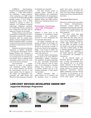 74 | Science Reporter | August 2021
GARBH-ini (interdisciplinary
Group for Advanced Research in BirtH
outcomes — a DBT India Initiative)
has established a unique pregnancy
cohort comprising over 8000 women
to study Pre Term Birth (PTB) in 6800
pregnant women, of 12.5% PTBs in
the enrolled cohort, 9.5% of PTBs
attributed to exposure to indoor air
pollution; 7.4% attributed to maternal
underweight. Indigenous technology
for Fortified Rice Premix consisting of
Iron, Vitamin B12 and Folic acid for
addressal of anemia was developed.
Finding solutions to pre-term birth,
development of technologies for bed to
bed transfer of patients, ICU simulator,
therapeutic chair for cerebral palsy
patients, setting up of Kalam Institute of
Health Technology (KIHT) to facilitate
focused research on critical components
pertaining to medical devices were also
carried out.
Sohumforearlydetectionofhearing
impairment in children; NeoBreath,
a foot-operated Resuscitation Device
helping Neonatal care; Sishunetra, a
first of its kind and a low-cost wide-field
eye screening device for premature and
term infants; device to manage faecal
incontinence useful in ICUs etc. were
some of the devices developed.
Non-synonymous somatic
mutations in genes of arachidonic
acid metabolism (AAM) pathway
act as natural inhibitors and increase
the post-treatment survival of oral
cancer patients. Kits for diagnosis of
TB, dengue and Chikungunya were
developed, and AMR mission and
Mission for Next-Generation Treatment
for Snakebite were launched.
Pan India Genome project to
catalogue genetic variation in the
Indian population and establishment
of NIDAN kendras for management of
inherited diseases was launched, 34000
pregnant women and 16000 newborn
babies from 7 aspirational districts were
screened.
Environment, Clean Energy
– Key leads, Technologies,
Products
Emphasis is being given to the
development of cost-effective biofuel
technologies and technologies/
processes for waste management and
environmental improvement.
Oil Zapper technology that can
degrade petroleum oil and sludge was
developed, used in the oil fields of
Kuwait for the clean-up of around 2.5
sq. km area. Based on this technology,
OTBL, a joint venture of ONGC and
TERI was set up which has a current
value of Rs 100 crores.
10 ton/day biomass demonstration
facility based on the novel DBT-ICT
Lignocellulosic Ethanol Technology
was established. 2G ethanol technology
has been successfully demonstrated
at 5T/day using rice straw & cotton
straw. A new technology to remediate
pollution from wastewater of sugar
or distillery industry and use it for
enhanced production of algal biofuel
was developed.	
Mission Innovation (MI), a
global initiative of 22 countries and
the European Union to accelerate
global clean energy, innovation was
announced in Paris on November 30th
,
2015. First Clean Energy International
Incubator has been set up under Mission
Innovation.
Sustainable Bioresources
Bioresources and Secondary Agriculture
for biomass biotransformation,
bioresource systems analysis and
technologies associated with conversion
production of value-added products and
processes from natural resources are
being supported.
Two tissue culture pilot plant
facilities were established at TERI
New Delhi and NCL Pune with the
focus on several important plant species
such as Teak, Eucalyptus, Cardamom,
Vanilla, Apple, black pepper etc. By
the year 2000, the capacity of both
the facilities was scaled up to produce
more than 2 million plants. In 1999,
a National Bioresource Development
Board (NDBD) was established as
per Cabinet Approval with a mandate
for conservation and sustainable of
bioresources.
In the National Centre for
Microbial Resource (NCMR) more
than 1.8 lakhs microorganisms have
been deposited and it is the largest
culture collection in the world and
lifted India to 3rd
place among countries
among collection of microbes. Indian
Bioresource Information Network
(IBIN) established to provide relevant
information on bio-resources of the
country has information available on
28,734 plant species; 1,303 birds;
 