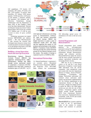 August 2021 | Science Reporter | 75
330 fellowships spread across 121
institutions in 43 cities in the last seven
years.
Societal Programmes and
Biotech-KISAN:
Societal programmes have created
platform for self-employment
generation among the target population
by diffusion of proven and field-tested
technologies through demonstration,
training and extension activities.
Biotech-KISAN has linked the farmers
with the latest scientific innovations to
enhance agricultural production and
increasing farmers income.
DBT has set up 15 Bioresource
centers so far and the 5 new Rural
Bioresource Complexes would benefit
4000 individuals from the SC/ST
community, rural unemployed youth
and women folk from the Aspirational
Districts of Yadgir, Akola & Washim,
Virudhnagar, Vizianagram and
Kadapa. Biofortified antioxidant rich
coloured wheat cultivation under
organic and agronomic supplementation
(Fe, Zn, Protein) implemented in the
Aspirational District of Moga and
Ferozepur, Punjab has helped farmers
to garner Rs 2000 to Rs 4000 higher
income per acre after the sale of their
produce. Extramural support would
benefit around 20,000 individuals
(8518 from Aspirational Districts)
from rural areas, Aspirational districts,
womenfolk, youth, SC/ST and socially
backward communities.
Biotech-KISAN has created a platform
in each of the 15 agro-climatic
zones of the country to connect
farmers and scientists to promote
222 amphibians; 175 lizards; 127
mammals; 203 snakes; 39 turtles; 672
fish; 1,075 mollusc; 72 prawns; 2043
butterflies; 471 lichens; 4350 marine
animals; 19,926 microbes; 4,634 pests;
23 lab animals; 7 domestic animals;
232 parasites; 295 predators and 5
silkworms. Furthermore, through
collaboration with the Department of
Space 84% of the Country’s forest
cover has been characterized. National
Certification System for Tissue Culture
Raised Plants (NCS-TCP) has certified
513.3 Million and 1,71,100 ha were
covered in terms of gross certified
volume.
Technology agreement was signed
between DBT-ICGEB and industry
partner – M/s Sun Pharmaceuticals
to take forward the research lead
developed (most bioactive extract from
a medicinal plant) towards development
of an anti-dengue drug both in AYUSH
and phytopharmaceutical mode.
Building a strong Innovation
based and start-up Ecosystem
Biotechnology Industry Research
Assistant Council (BIRAC) has
supported technology-driven 1000+
Entrepreneurs, Startups and SMEs
through various operational models
of cooperation. A network of 60 Bio-
incubators have been built, creating an
incubation space of 6,40,349 + sq. ft.
with high-end infrastructure providing
access to instrumentation, technical,
IP, legal and business mentorship
for biotech startups. BIRAC has
helped innovators to create a pool of
intellectual wealth (297+ IPs filed)
and has supported the launch of 150
products and technologies in the market.
BIRAC’s Incubation Centre BioNEST
Network provides the critical nurturing
ground for the Biotech Startups across
the country. The number of startups is
expected to grow to 10,000 by 2024.
International Partnerships
16 bilateral/multilateral cooperation’s
are currently active. Biomedical
Research Career Programme (BRCP),
and Wellcome Trust (WT)/DBT
India Alliance has recommended
BIRAC Impact
 