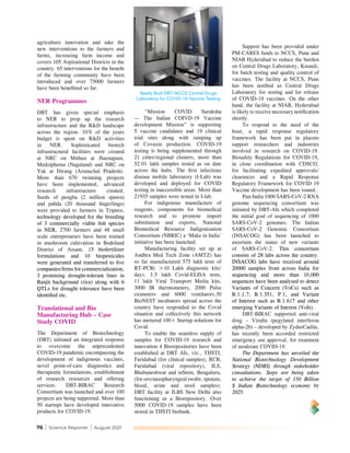 76 | Science Reporter | August 2021
agriculture innovation and take the
new interventions to the farmers and
farms, increasing farm income and
covers 105 Aspirational Districts in the
country. 65 interventions for the benefit
of the farming community have been
introduced and over 75000 farmers
have been benefitted so far.
NER Programmes
DBT has given special emphasis
to NER to prop up the research
infrastructure and the R&D landscape
across the region. 10% of the years
budget is spent on R&D activities
in NER. Sophisticated biotech
infrastructural facilities were created
at NRC on Mithun at Jharnapani,
Medziphema (Nagaland) and NRC on
Yak at Dirang (Arunachal Pradesh).
More than 670 twinning projects
have been implemented, advanced
research infrastructure created,
Seeds of pengba (2 million spawn)
and pabda (20 thousand fingerlings)
were provided to farmers in Tripura,
technology developed for the breeding
of 3 commercially viable fish species
in NER, 2700 farmers and 48 small
scale entrepreneurs have been trained
in mushroom cultivation in Bodoland
District of Assam, 15 biofertilizer
formulations and 10 biopesticides
were generated and transferred to five
companies/firms for commercialization,
3 promising drought-tolerant lines in
Ranjit background (rice) along with 6
QTLs for drought tolerance have been
identified etc.
Translational and Bio
Manufacturing Hub – Case
Study COVID
The Department of Biotechnology
(DBT) initiated an integrated response
to overcome the unprecedented
COVID-19 pandemic encompassing the
development of indigenous vaccines,
novel point-of-care diagnostics and
therapeutic formulations, establishment
of research resources and offering
services. DBT-BIRAC Research
Consortium was launched and over 100
projects are being supported. More than
50 startups have developed innovative
products for COVID-19.
“Mission COVID Suraksha
— The Indian COIVD-19 Vaccine
development Mission” is supporting
5 vaccine candidates and 19 clinical
trial sites along with ramping up
of Covaxin production. COVID-19
testing is being supplemented through
21 cities/regional clusters, more than
52.01 lakh samples tested as on date
across the hubs. The first infectious
disease mobile laboratory (I-Lab) was
developed and deployed for COVID
testing in inaccessible areas. More than
21935 samples were tested in I-lab.
For indigenous manufacture of
reagents, components for biomedical
research and to promote import
substitution and exports, National
Biomedical Resource Indigenization
Consortium (NBRIC) a ‘Make in India’
initiative has been launched.
Manufacturing facility set up at
Andhra Med Tech Zone (AMTZ) has
so far manufactured 575 lakh tests of
RT-PCR( >10 Lakh diagnostic kits/
day), 3.5 lakh Covid-ELISA tests,
11 lakh Viral Transport Media kits,
3000 IR thermometers, 2000 Pulse
oximeters and 6000 ventilators.50
BioNEST incubators spread across the
country have responded to the Covid
situation and collectively this network
has nurtured 100+ Startup solutions for
Covid.
To enable the seamless supply of
samples for COVID-19 research and
innovation 4 Biorepositories have been
established at DBT AIs, viz., THSTI,
Faridabad (for clinical samples), RCB,
Faridabad (viral repository), ILS,
Bhubaneshwar and inStem, Bengaluru,
(for oro/nasopharyngeal swabs, sputum,
blood, urine and stool samples).
DBT facility at ILBS New Delhi also
functioning as a Biorepository. Over
5000 COVID-19 samples have been
stored in THSTI biobank.
Support has been provided under
PM-CARES funds to NCCS, Pune and
NIAB Hyderabad to reduce the burden
on Central Drugs Laboratory, Kasauli,
for batch testing and quality control of
vaccines. The facility at NCCS, Pune
has been notified as Central Drugs
Laboratory for testing and lot release
of COVID-19 vaccines. On the other
hand, the facility at NIAB, Hyderabad
is likely to receive necessary notification
shortly.
To respond to the need of the
hour, a rapid response regulatory
framework has been put in placeto
support researchers and industries
involved in research on COVID-19.
Biosafety Regulations for COVID-19,
in close coordination with CDSCO,
for facilitating expedited approvals/
clearances and a Rapid Response
Regulatory Framework for COVID 19
Vaccine development has been issued.
Pan-India 1000 SARS-CoV-2 RNA
genome sequencing consortium was
initiated by DBT-AIs which completed
the initial goal of sequencing of 1000
SARS-CoV-2 genomes. The Indian
SARS-CoV-2 Genomic Consortium
(INSACOG) has been launched to
ascertain the status of new variants
of SARS-CoV-2. This consortium
consists of 28 labs across the country.
INSACOG labs have received around
20000 samples from across India for
sequencing and more than 10,000
sequences have been analysed to detect
Variants of Concern (VoCs) such as
B.1.1.7, B.1.351, P.1, and Variant
of Interest such as B.1.617 and other
emerging Variants of Interest (VoIs).
DBT-BIRAC supported anti-viral
drug – Virafin (pegylated interferon
alpha-2b) – developed by ZydusCadila,
has recently been accorded restricted
emergency use approval, for treatment
of moderate COVID-19.
The Department has unveiled the
National Biotechnology Development
Strategy (NDBS) through stakeholder
consultations. Steps are being taken
to achieve the target of 150 Billion
$ Indian Biotechnology economy by
2025.
Newly Built DBT-NCCS Central Drugs
Laboratory for COVID-19 Vaccine Testing
 
