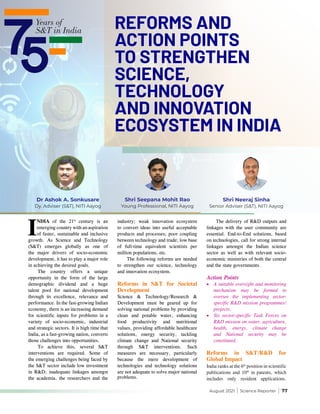 August 2021 | Science Reporter | 77
I
NDIA of the 21st
century is an
emerging country with an aspiration
of faster, sustainable and inclusive
growth. As Science and Technology
(S&T) emerges globally as one of
the major drivers of socio-economic
development, it has to play a major role
in achieving the desired goals.
The country offers a unique
opportunity in the form of the large
demographic dividend and a huge
talent pool for national development
through its excellence, relevance and
performance. In the fast-growing Indian
economy, there is an increasing demand
for scientific inputs for problems in a
variety of socio-economic, industrial
and strategic sectors. It is high time that
India, as a fast-growing nation, converts
those challenges into opportunities.
To achieve this, several S&T
interventions are required. Some of
the emerging challenges being faced by
the S&T sector include low investment
in R&D; inadequate linkages amongst
the academia, the researchers and the
industry; weak innovation ecosystem
to convert ideas into useful acceptable
products and processes; poor coupling
between technology and trade; low base
of full-time equivalent scientists per
million populations, etc.
The following reforms are needed
to strengthen our science, technology
and innovation ecosystem.
Reforms in S&T for Societal
Development
Science & Technology/Research &
Development must be geared up for
solving national problems by providing
clean and potable water, enhancing
food productivity and nutritional
values, providing affordable healthcare
solutions, energy security, tackling
climate change and National security
through S&T interventions. Such
measures are necessary, particularly
because the mere development of
technologies and technology solutions
are not adequate to solve major national
problems.
The delivery of R&D outputs and
linkages with the user community are
essential. End-to-End solutions, based
on technologies, call for strong internal
linkages amongst the Indian science
sector as well as with relevant socio-
economic ministries of both the central
and the state governments.
Action Points
•	 A suitable oversight and monitoring
mechanism may be formed to
oversee the implementing sector-
specific R&D mission programmes/
projects.
•	 Six sector-specific Task Forces on
R&D mission on water, agriculture,
health, energy, climate change
and National security may be
constituted.
Reforms in S&T/R&D for
Global Impact
India ranks at the 6th
position in scientific
publications and 10th
in patents, which
includes only resident applications.
Shri Neeraj Sinha
Senior Adviser (S&T), NITI Aayog
Shri Seepana Mohit Rao
Young Professional, NITI Aayog
Dr Ashok A. Sonkusare
Dy. Adviser (S&T), NITI Aayog
REFORMS AND
ACTION POINTS
TO STRENGTHEN
SCIENCE,
TECHNOLOGY
AND INNOVATION
ECOSYSTEM IN INDIA
 