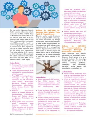 78 | Science Reporter | August 2021
The total number of patent applications
filed by scientists and inventors in India
increased to 61,788 in FY 2018-19 (up
to December 2018) from 47,857 in the
FY 2017-18. India ranks at the 12th
position in the Nature Index in 2020
(https://www.natureindex.com/annual-
tables/2020/country/all), based on
counts of high-quality research outputs
in natural sciences. India improved its
rank on the Global Innovation Index
for the second year consecutively.
From being ranked at the 81st
position
in 2015, India improved its ranking to
52nd
in 2019 and further to 48th
in 2020.
This shows that Indian R&D has the
potential to make a global impact.
Action Points
•	 Increase public investment in R&D
and encourage the private sector to
invest in R&D.
•	 Double the present strength of the
total number of full-time equivalent
of R&D personnel.
•	 Focus R&D on emerging disruptive
technologies like big data,
automation, AI, IoT, Blockchain,
Cyber Security, Micro-Electro-
Mechanical Systems (MEMS),
Nanotechnology, Biotechnology,
Energy Storage, Genetics, 3-D
printing, etc.
•	 Formulate mission-mode
projects on National Mission on
Interdisciplinary Cyber-physical
Systems and National Mission
on Quantum Technologies and
Applications.
•	 Identify global issues and initiate
global collaborative R&D
leveraging mechanisms like
Global Innovation and Technology
Alliance, Department of Science
and Technology.
Reforms in S&T/R&D for
Breaking Silos, Infusing Team
Spirit & Competitiveness
There is a need to work in the mission
mode, as an integrated S&T community,
and fill the translational gaps through
definite goals. It has become imperative
to bring in more synergy between the
Government, the public and the private
institutions also. It is envisaged that
different departments/laboratories will
work together on identified projects and
ensure that not only is the technology
developed, but it is also transformed
to reach the targeted segment of the
society.
Science and Technology (DST),
Government of India, for identifying
sectoral S&T interventions.
•	 User Ministries to contribute 1% of
their budget to a non-lapsable fund
operated by an Inter-Ministerial
body for merit-based R&D funding
of socially relevant technologies.
•	 Identify major areas of S&T
interventions for addressing
national priorities during the next
3-5 years.
•	 Identify futuristic S&T areas for
international competitiveness.
•	 Pursue technology development in
areas identified in the Technology
Vision 2035 of the Technology
Information, Forecasting and
Assessment Council (TIFAC).
Reform in S&T/R&D
for Commercialisation of
Technologies Developed in
Government Laboratories
Some institutions have in-house
mechanisms for technology transfer.
However, there is a need to set up a
dedicated institution for technology
transfer. This will take care of the
sourcing, designing, packaging,
consultancy, field verification,
marketing, backup support and
dissemination of technology, etc.
Action Points
•	 Ensure industry partnership right
from the conceptualisation stage of
technology development projects.
•	 Create a comprehensive National
Technology Portal of indigenous
technologies available for
commercialisation. The National
Innovation Foundation has recently
launched the National Innovation
Portal, which includes grassroot
innovations which are ready for
commercialisation. This portal can
be scaled up and its focus may be
elevated to include all the national
innovations ready for technology
translation.	 		
•	 Create an empowered Technology
Commercialisation Cell/Value
Addition Centre in each lab, with
an appropriate budget, for:
*	 up-scaling the technologies,
Action Points
•	 Identify multi-agency S&T missions.
•	 Sign MoUs between S&T
departments/labs/institutions and
universitiestofacilitatecollaborative
and interdisciplinary R&D.
•	 Create mechanism for mobility of
scientists from R&D labs/academic
institutions to industry and vice
versa.
•	 Create a common portal for facilities
available in each lab and academic
institutions for sharing them with
the research community.
•	 Revive S&T Advisory Committees
(STACs) in each Ministry and Inter-
Sectoral S&T Advisory Committee
(ISSTACs) of the Department of
 