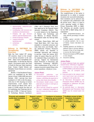 August 2021 | Science Reporter | 79
*	 demonstrating industrial-scale
pilot production,
*	 coordinating with investors for
incubation of entrepreneurs,
*	 bridging the gap between
industry and development team,
*	 formal technology transfer,
*	 commercialisation and
marketing and
*	 technology consultancy
services.
Reforms in S&T/R&D for
Strengthening Start-up
Ecosystem
India has been ranked 20th
among
100 countries, based on the strength
of its start-up ecosystem in the year
2020 (https://www.startupblink.com/
startups/india). To develop the Start-up
culture, Government grants like Fund
of Funds for Start-ups, India Aspiration
Fund, Venture Capital Scheme and
Multiplier Grants Scheme are currently
operational.
Besides, 13 Atal Incubation Centers
(AICs) are established by the NITI
Aayog to foster 5,000-6,000 innovative
Startups. 1500+ start-ups have been
incubated in 13 AICs in the first phase,
with close to 10% focusing on women
empowerment. 5,415 schools have
been selected till March 2019, and a
target of 10,000 schools has been set
for establishing Atal Tinkering Labs by
the end of 2020. 13 Start-up Centres,
16 Technology Business Incubators
(TBIs) and 6 Research Parks have
been approved by the National Expert
Advisory Committee (NEAC). This
is a joint initiative by the Department
of Science and Technology and
the Ministry of Human Resource
Development under the Start-up India
scheme.
Further, Patent Rules, 2003 and
Trade Mark Rules, 2017, have been
amended to streamline processes and
make them more user-friendly. Start-
ups Intellectual Property Protection
(SIPP) scheme was launched to
encourage innovation and creativity
in start-ups. Under this scheme, 80%
rebate for patent filing fees and 50%
for trademark filing is provided to the
start-ups. Support for International
Patent Protection in Electronics and
Information Technology (SIP-EIT)
offers reimbursement of up to 50% of
expenses incurred in patent filing on the
actual expenditure, whichever is less.
Action Points
•	 Government authorities can
incentivise angel investments by, for
instance, abolishing the angel tax or
giving other kinds of tax benefits.
•	 Government should set-up a seed
fund and give grants to start-ups as
effective initiatives.
•	 More start-ups should be acquired
by large, established companies so
that it is easier for them to capture
markets.
Reforms in S&T/R&D for
Encouraging PPP in R&D
The competitiveness of the nation is
determined by its ability to translate
inventions into successful technologies.
Such translation can be achieved only
by cooperation and collaboration with
the private sector. There is a need to
evolve operating models of Public-
Private Partnership (PPP) in R&D.
The following are possible reasons
for the PPP in R&D falling short of
expectations:
•	 R&D programmes/projects are
risky and the percentage of failure
is high.
•	 Funding agency provides loans
to private partners, but in case
of failure, honest risk-takers are
penalised.
•	 Funding agencies are hesitant to
disburse loans to private industry
because of fear of not being able
to recover the fund invested.
•	 Present investment in PPP in R&D
is very meagre.
•	 Excessive auditing.
Action Points
To attract industrial funds into applied
research areas, following is suggested:
•	 Contribution by a start-up company
in PPP in R&D, at the demonstration
stage, may be exempted from
taxation.
•	 Loan provided to the industry shall
carry much lesser rate of interest,
compared to the market rate.
•	 An Innovation Development and
Translation Board (IDTB) may be
established to administer the fund
for PPP in R&D.
•	 An umbrella fund, i.e. Innovation
Development and Translation Fund
(IDTF) may be created under the
IDTB.
Atal Incubation Centers
Dr Harsh Vardhan, Former Hon’ble Union Minister for Science & Technology, Earth Sciences,
Health & Family Welfare dedicates an Innovation Portal developed by National innovation Foundation (NIF) - India to the
nation.
 