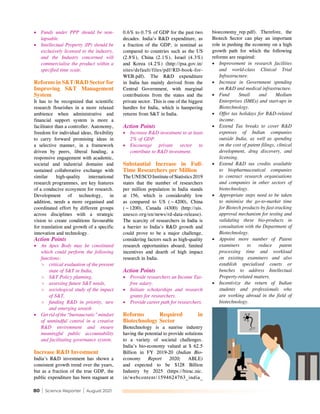 80 | Science Reporter | August 2021
•	 Funds under PPP should be non-
lapsable.
•	 Intellectual Property (IP) should be
exclusively licensed to the industry,
and the Industry concerned will
commercialise the product within a
specified time scale.
Reforms in S&T/R&D Sector for
Improving S&T Management
System
It has to be recognized that scientific
research flourishes in a more relaxed
ambience when administrative and
financial support system is more a
facilitator than a controller. Autonomy,
freedom for individual ideas, flexibility
to carry forward promising ideas in
a selective manner, in a framework
driven by peers, liberal funding, a
responsive engagement with academic,
societal and industrial domains and
sustained collaborative exchange with
similar high-quality international
research programmes, are key features
of a conducive ecosystem for research.
Development of technology, in
addition, needs a more organised and
coordinated effort by different groups
across disciplines with a strategic
vision to create conditions favourable
for translation and growth of a specific
innovation and technology.
Action Points
•	 An Apex Body may be constituted
which could perform the following
functions:
>
> critical evaluation of the present
state of S&T in India,
>
> S&T Policy planning,
>
> assessing future S&T needs,
>
> sociological study of the impact
of S&T,
>
> funding R&D in priority, new
and emerging areash
•	 Get rid of the “bureaucratic” mindset
of unmindful control in a creative
R&D environment and ensure
meaningful public accountability
and facilitating governance system.
Increase R&D Investment
India’s R&D investment has shown a
consistent growth trend over the years,
but as a fraction of the true GDP, the
public expenditure has been stagnant at
0.6% to 0.7% of GDP for the past two
decades. India’s R&D expenditure, as
a fraction of the GDP, is nominal as
compared to countries such as the US
(2.8%), China (2.1%), Israel (4.3%)
and Korea (4.2%) (http://psa.gov.in/
sites/default/files/pdf/RD-book-for-
WEB.pdf). The R&D expenditure
in India has mainly derived from the
Central Government, with marginal
contributions from the states and the
private sector. This is one of the biggest
hurdles for India, which is hampering
returns from S&T in India.
Action Points
•	 Increase R&D investment to at least
2% of GDP.
•	 Encourage private sector to
contribute to R&D investment.
Substantial Increase in Full-
Time Researchers per Million
The UNESCO Institute of Statistics 2019
states that the number of researchers
per million population in India stands
at 156, which is considerably low
as compared to US (~4200), China
(~1200), Canada (4300) (http://uis.
unesco.org/en/news/rd-data-release).
The scarcity of researchers in India is
a barrier to India’s R&D growth and
could prove to be a major challenge,
considering factors such as high-quality
research opportunities aboard, limited
incentives and dearth of high impact
research in India.
Action Points
•	 Provide researchers an Income Tax-
free salary.
•	 Initiate scholarships and research
grants for researchers.
•	 Provide career path for researchers.
Reforms Required in
Biotechnology Sector
Biotechnology is a sunrise industry
having the potential to provide solutions
to a variety of societal challenges.
India’s bio-economy valued at $ 62.5
Billion in FY 2019-20 (Indian Bio-
economy Report 2020; ABLE)
and expected to be $128 Billion
Industry by 2025 (https://birac.nic.
in/webcontent/1594624763_india_
bioeconomy_rep.pdf). Therefore, the
Biotech Sector can play an important
role in pushing the economy on a high
growth path for which the following
reforms are required:
•	 Improvement in research facilities
and world-class Clinical Trial
Infrastructure.
•	 Increase in Government spending
on R&D and medical infrastructure.
•	 Fund Small and Medium
Enterprises (SMEs) and start-ups in
Biotechnology.
•	 Offer tax holidays for R&D-related
income.
•	 Extend Tax breaks to cover R&D
expenses of Indian companies
outside India, as well as spending
on the cost of patent filings, clinical
development, drug discovery, and
licensing.
•	 Extend R&D tax credits available
to biopharmaceutical companies
to contract research organisations
and companies in other sectors of
biotechnology.
•	 Appropriate steps need to be taken
to minimise the go-to-market time
for Biotech products by fast-tracking
approval mechanism for testing and
validating these bio-products in
consultation with the Department of
Biotechnology.
•	 Appoint more number of Patent
examiners to reduce patent
processing time and workload
on existing examiners and also
establish specialised courts or
benches to address Intellectual
Property-related matters.
•	 Incentivize the return of Indian
students and professionals who
are working abroad in the field of
biotechnology.
 