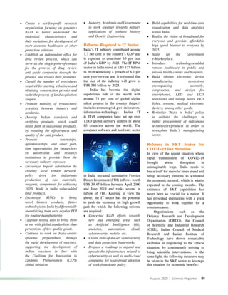 August 2021 | Science Reporter | 81
•	 Create a not-for-profit research
organisation focusing on genomics
R&D to better understand the
biological characteristics and
their variations for development of
more accurate healthcare or other
protection solutions.
•	 Establish an independent office for
drug review process, which can
serve as the single-point-of-contact
for the process of drug review
and guide companies through the
process, and resolve their problems.
•	 Curtail the number of procedures
required for starting a business and
obtaining construction permits and
make the process of land acquisition
simpler.
•	 Promote mobility of researchers/
scientists between industry and
academia.
•	 Develop Indian standards and
certifying products, which could
instill faith in indigenous products,
by ensuring the effectiveness and
quality of the said product.
•	 Promote internships,
apprenticeships, and other part-
time opportunities for researchers
by universities and research
institutions to provide them the
necessary industry exposure.
•	 Encourage Import substitution by
creating local vendor network,
policy drive for indigenous
production of raw materials,
reagents, components for achieving
100% Made in India value-added
final products.
•	 Encourage MNCs to bring
novel biotech products, future
technologies to India by differentially
incentivizing them over regular FDI
for routine manufacturing.
•	 Upgrade testing labs to bring them
at par with global standards to shun
perceptions of low-quality goods.
•	 Continue to work on India-centric
epidemic preparedness through
the rapid development of vaccines,
supporting the development of
Indian vaccines in line with
the Coalition for Innovation in
Epidemic Preparedness (CEPI)
global initiative.
•	 Industry, Academia and Government
to work together towards military
applications of synthetic biology
and Genetic Engineering.
Reforms Required in IT Sector
India’s IT industry contributed around
7.7 per cent to the country’s GDP and
is expected to contribute 10 per cent
of India’s GDP by 2025. The IT-BPM
sector in India stood at US$ 177 billion
in 2019 witnessing a growth of 6.1 per
cent year-on-year and is estimated that
the size of the industry will grow to
US$ 350 billion by 2025.
India has become the digital
capabilities hub of the world with
around 75 per cent of global digital
talent present in the country (https://
indiainvestmentgrid.gov.in/sectors/
information-technology). Indian IT
& ITeS companies have set up over
1,000 global delivery centres in about
80 countries across the world. The
computer software and hardware sector
•	 Build capabilities for real-time data
visualization and data analytics
within India.
•	 Realise the vision of broadband for
everyone and provide affordable
high speed Internet to everyone by
2025.
•	 Scale up the Government
e-Marketplace.
•	 Introduce technology-enabled
remote healthcare in public and
private health centres and hospitals.
•	 Build vibrant electronic device
manufacturing ecosystems
encompassing assembly,
components, and design for
smartphones, LED and LCD
televisions and set-top boxes, LED
lights, sensors, medical electronic
devices, among other goods.
•	 Revitalize ‘Make in India’ policy
to address the challenges in
public procurement of indigenous
technologies/products in order to
strengthen India’s manufacturing
sector.
Reforms in S&T Sector for
COVID-19 like Situation
In view of the recent situation where
rapid transmission of COVID-19
brought about disruption in
unimaginable ways, India needs to
brace itself for stressful times ahead and
bring necessary reforms to withstand
the economic turmoil, which is widely
expected in the coming months. The
existence of S&T capabilities has
never been so crucial for a nation. It
has presented institutions with a great
opportunity to work together for a
common cause.
Organisations such as the
Defence Research and Development
Organization (DRDO), the Council
of Scientific and Industrial Research
(CSIR), Indian Council of Medical
Research and Indian Institute of
Technology have shown remarkable
swiftness in responding to the critical
situation, by continuously striving to
bring scientific interventions. In the
same light, the following measures may
be taken in the S&T sector to leverage
this situation for economic benefits:
in India attracted cumulative Foreign
Direct Investment (FDI) inflows worth
US$ 39.47 billion between April 2000
and June 2019 and ranks second in
inflow of FDI. Keeping in view the
above, the IT sector has the potential
to push the economy on high growth
path for which the following reforms
are required:
•	 Concerted R&D efforts towards
new and emerging areas such
as Artificial Intelligence (AI),
analytics, automation, cloud,
cybersecurity, mobile, etc.
•	 Create state-of-the-art cybersecurity
and data protection frameworks.
•	 Prepare a roadmap to expand and
upscale the infrastructure related to
cybersecurity as well as multi-cloud
computing for widespread adoption
of work-from-home policy.
 