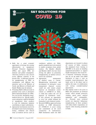 82 | Science Reporter | August 2021
Image credit: DBT
•	 India has a great economic
opportunity to leverage the existing
infrastructure to manufacture
Personal Protective Equipments
(PPEs) and export PPEs for
domestic and global consumption,
which has evolved as a key concern
across different countries in the
present time. A dedicated program
on manufacturing of PPEs in
coordination with different line
ministries such as the Ministry of
Textile and Ministry of Health and
Family Welfare may be initiated.
•	 Promoting R&D in Mission mode in
potential areas such as alternative
fabrics/materials/designs for PPEs,
low-cost test kits, therapeutic drugs,
medical devices etc. Specific public
sector enterprises could be identified
to manufacture these products
in scale for indigenous adoption
contributing to import substitutions.
•	 Appropriate mechanisms need to be
developed to fast track prototyping,
testing, validation and clinical
trials of medical devices such as
ventilators, splitters, etc. High-
quality standards have to be ensured
to enable acceptance from global
markets. The Member (Health)
and Member (S&T) who have been
driving the efforts on promoting
manufacturing of medical devices
need to be continued.
•	 Appropriate management
of medical waste is crucial.
Manufacturing incinerators and
development of alternative waste
management disposal systems
would not only ensure proper
disposal of biomedical wastes
related to COVID-19 in India,
it could also reduce the cost of
disposal of biomedical waste.
It also presents an opportunity
to serve the global demand for
biomedical waste disposal systems.
•	 Recently ICMR has approved testing
facilities in CSIR laboratories
for COVID-19, to assist testing
and containment of the novel
coronavirus. As Laboratories/
R&D Institutions under the S&T
departments are located in almost
all regions of India, measures
like mandatory basic training to
JRF/SRF to be given on handling
equipments/procedures to support
health emergencies like Covid-19.
•	 A Futuristic Technology Division
may be set up under each R&D
Institution to keep a vigil on
probable issues/emergencies that
might arise in the future and to
address the same, in collaboration
with various scientific/medical
departments.
•	 Due impetus needs to be given to
R&D and promotion of technical
textiles which include protective
clothing, sports gears, medical
equipment and consumables,
etc. Presently most technical
textiles are imported. Indigenous
manufacturing of these products
will reduce India’s dependency on
imports while boosting production
in India.
 