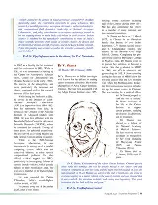August 2021 | Science Reporter | 11
in 1962 as a faculty that he remained
until his retirement in 1999. While at
IISc, he was instrumental in setting up
the Centre for Atmospheric Sciences
(now, Centre for Atmospheric and
Oceanic Sciences) in the early 1980s.
His interest in the atmosphere, and
more particularly the monsoon and
clouds, continued to drive his research
interests till his final years.
While being the Professor at IISc,
he served as the Director of CSIR-
National Aerospace Laboratories
(NAL) on deputation from 1984-1993.
Post his retirement from IISc, he
served as the Director of the National
Institute of Advanced Studies until
2004. He was then affiliated with the
Jawaharlal Nehru Centre for Advanced
Scientific Research (JNCASR), where
he continued his research. During all
these years, he published extensively.
He also served as a visiting faculty and
held various positions during his career.
While at the CSIR-National
Aerospace Laboratories, he was
instrumental in setting up of a parallel
computing system, which was not
conceived hitherto, to solve several
computational problems. He also
offered critical support to ISRO,
particularly in investigating failures of
certain launch vehicles, which greatly
helped in their rectification later. He
was also a member of the Indian Space
Commission.
He was awarded the Padma
Vibhushan, India's second-highest
civilian award, in 2013.
He passed away on 14 December
2020, after a brief illness.
Dr V. Shanta
(11 March 1927-19 January 2021)
Dr V. Shanta was an Indian oncologist
well known for her efforts in making
cancer treatment affordable. She was the
chairperson of Adyar Cancer Institute,
Chennai. She has been associated with
the Adyar Cancer Institute since 1955,
holding several positions including
that of the Director during 1980-1997.
She has also contributed her efforts
as a member of many national and
international committees.
Dr Shanta was born on 11 March
1927, in Chennai in an illustrious
family that boasted of two Nobel
Laureates, C.V. Raman (grand uncle)
and S. Chandrasekar (uncle). She
studied at the National Girls High
School, Chennai. Completing her pre-
university course at Presidency College
in Madras, India, Dr Shanta went on
to pursue her ambition to become a
doctor. She then graduated in MBBS
in 1949, and MD in obstetrics and
gynaecology in 1955. A chance meeting
during her last year of MBBS drew her
towards cancer. But the key moment
was when Dr Muthulakshmi Reddy,
the first woman house surgeon in India,
set up the cancer centre in Chennai.
She was looking for a medical officer
and Dr Shanta jumped in.
And the rest is history.
Dr Shanta dedicated all
her life at the Cancer
Institute to support
cancer patients, studying
the disease, its detection,
and its treatment.
Dr Shanta was
elected as a fellow of
the National Academy
of Medical Sciences.
She has received several
accolades in recognition
for her work including
the Magsaysay Award
(2005) and Padma
Vibhushan (2016).
Dr Shanta died on
19 January 2021, aged 93
years.
“Deeply pained by the demise of noted aerospace scientist Prof. Roddam
Narasimha today who contributed immensely to space technology. His
research in parallel processing, aerospace electronics, surface technologies,
and computational fluid dynamics, leadership at National Aerospace
Laboratories, and policy contributions to aerospace technology proved to
be the stepping-stones to make India self-reliant in civil aviation. Indian
science is indebted for his remarkable contributions to many of India’s
major scientific programs from issues of climate change, the design and
development of civilian aircraft programs, and of the Light Combat Aircraft,
Tejas. His passing away creates a void in the scientific community globally
and in India.”
-	 Prof. K. VijayRaghavan wrote in his obituary for Prof. Narasimha
“Dr V. Shanta, Chairperson of the Adyar Cancer Institute, Chennai passed
away early this morning. She will be greatly missed by the cancer care and
research community all over the world and the many tens of thousands of lives she
has impacted. At 93, Dr Shanta was active to the end. A month ago, she wrote to
a science agency on a matter related to the cancer institute and was pleased that
it was resolved. Her attention to detail, and caring were legendary. The great
institution she has built will live and grow.”
-	 Prof. K. VijayRaghavan tweeted
 