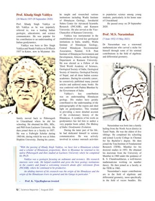 12 | Science Reporter | August 2021
Prof. Khadg Singh Valdiya
(20 March 1937-29 September 2020)
Prof. Khadg Singh Valdiya or
KS Valdiya as he was popularly
referred to, was a leading Indian
geologist, educationist, and science
communicator. He was popular for
his contribution to an understanding of
Indian geodynamics.
Valdiya was born to Dev Singh
Valdiya and Nanda Valdiya on 20 March
1937 in Kalaw, now in Myanmar. His
he taught and researched various
institutions including Wadia Institute
of Himalayan Geology, Jawaharlal
Nehru Centre for Advanced Scientific
Research (JNCASR), and Kumaon
University. He also served as the Vice-
Chancellor of Kumaon University.
Valdiya was instrumental in the
establishment of several key geological
institutions in India, notably, Wadia
Institute of Himalayan Geology,
Central Himalayan Environmental
Association, Nainital, G.B. Pant
Institute of Himalayan Environment and
Development, Almora, and the Geology
Department at Kumaon University.
He was elected as a Fellow of the
Third World Academy of Sciences,
Geological Society of India, Geological
Society of America, Geological Society
of Nepal, and all three Indian science
academies. During his scientific career,
he extensively published many journal
articles and authored many books. He
was conferred with Padma Bhushan by
the Government of India.
Valdiya’s key contribution
was on understanding Himalayan
geology. His studies have greatly
contributed to the understanding of the
paleogeography of the region and shed
light on geodynamics. This resulted
in providing a more detailed account
of the evolutionary history of the
Himalayas. A synthesis of his work on
geodynamics has led him to author a
very popular book called, The Making
of India: Geodynamic Evolution.
During the latter part of his life,
he had dedicated himself to science
communication. He was actively
involved in science outreach activities
to popularize science among young
students, particularly in his home state
of Uttarakhand.
He passed away on 29 September
2020.
Prof. M.S. Narasimhan
(7 June 1932-15 May 2021)
Dr Narasimhan was a renowned
mathematician who carved a niche for
himself through some of his seminal
contributions in the field of algebraic
and differential geometry.
“With the passing of Khadg Singh Valdiya, we have lost a Himalayan scholar
and a scholar of Himalayan proportions. Born in Myanmar he returned to his
native Pithoragarh and then studied at Lucknow University where he completed
his Ph.D.
Valdiya was a geologist focusing on sediments and tectonics. His research
interests were wide. He helped establish and grow the best geology institutions
in the country and found a welcoming research abode after retirement [from
JNCASR], where he continued to be productive.
An abiding interest of his research was the origin of the Himalayas and the
origin of the Himalayan rivers in general and the Ganga in particular.”
-	 Prof. K. VijayRaghavan tweeted
family moved back to Pithoragarh
in Uttarakhand where he did his
schooling. He obtained his BSc, MSc,
and PhD from Lucknow University. He
then joined there as a faculty in 1957.
He was a Fulbright Scholar during
1965-66, during which he was at Johns
Hopkins University. During his career,
Narasimhan was born into a family
hailing from the North Arcot district in
Tamil Nadu. He was the eldest of five
siblings. He completed his schooling
and joined Loyola College in Chennai
for his Bachelor’s degree. He then
joined the Tata Institute of Fundamental
Research (TIFR), Mumbai for his
doctoral studies in 1953. He obtained
his doctorate from the University of
Mumbai in 1960 under the guidance of
K. S. Chandrasekharan, a well-known
mathematician working on number
theory. He then joined as a faculty at
the TIFR in 1960.
Narasimhan’s major contributions
are in the field of algebraic and
differential geometry, more specifically
in the field of vector bundles. His
 