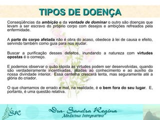 Conseqüências da  ambição  e da  vontade de dominar  o outro são doenças que levam a ser escravo do próprio corpo com desejos e ambições refreados pela enfermidade.   A  parte do corpo afetada  não é obra do acaso, obedece à lei de causa e efeito, servindo também como guia para nos ajudar.     Buscar a purificação desses defeitos, inundando a natureza com  virtudes opostas  é o começo.     E podemos observar o quão rápida as virtudes podem ser desenvolvidas, quando são verdadeiramente incentivadas, aliadas ao conhecimento e ao auxílio da nossa divindade interior.  Essa centelha crescerá lenta, mas seguramente até a glória do criador.     O que chamamos de errado e mal, na realidade, é  o bem fora do seu lugar .  E, portanto, é uma questão relativa.     TIPOS DE DOENÇA 