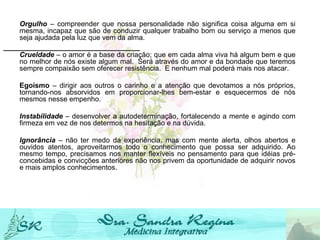Orgulho  – compreender que nossa personalidade não significa coisa alguma em si mesma, incapaz que são de conduzir qualquer trabalho bom ou serviço a menos que seja ajudada pela luz que vem da alma.   Crueldade  – o amor é a base da criação; que em cada alma viva há algum bem e que no melhor de nós existe algum mal.  Será através do amor e da bondade que teremos sempre compaixão sem oferecer resistência.  E nenhum mal poderá mais nos atacar.   Egoísmo  – dirigir aos outros o carinho e a atenção que devotamos a nós próprios, tornando-nos absorvidos em proporcionar-lhes bem-estar e esquecermos de nós mesmos nesse empenho. Instabilidade  – desenvolver a autodeterminação, fortalecendo a mente e agindo com firmeza em vez de nos determos na hesitação e na dúvida.   Ignorância   – não ter medo da experiência, mas com mente alerta, olhos abertos e ouvidos atentos, aproveitarmos todo o conhecimento que possa ser adquirido. Ao mesmo tempo, precisamos nos manter flexíveis no pensamento para que idéias pré-concebidas e convicções anteriores não nos privem da oportunidade de adquirir novos e mais amplos conhecimentos. 