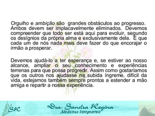 Orgulho  e  ambição  são  grandes obstáculos ao progresso.  Ambos devem ser implacavelmente eliminados.  Devemos compreender que todo ser está aqui para evoluir, segundo os desígnios da própria alma e exclusivamente dela.  E que cada um de nós nada mais deve fazer do que encorajar o irmão a prosperar.   Devemos ajudá-lo a ter esperança e, se estiver ao nosso alcance, ampliar o seu conhecimento e experiências terrenas para que possa progredir. Assim como gostaríamos que os outros nos ajudasse na subida íngreme, difícil da vida, estejamos também sempre prontos a estender a mão amiga e repartir a nossa experiência.   