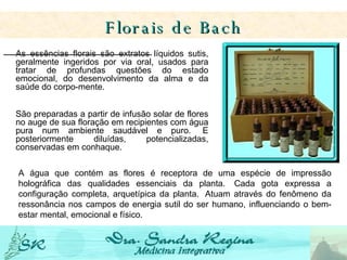 As essências florais são extratos líquidos sutis, geralmente ingeridos por via oral, usados para tratar de profundas questões do estado emocional, do desenvolvimento da alma e da saúde do corpo-mente.    São preparadas a partir de infusão solar de flores no auge de sua floração em recipientes com água pura num ambiente saudável e puro.  E posteriormente diluídas, potencializadas, conservadas em conhaque.   Florais de Bach A água que contém as flores é receptora de uma espécie de impressão holográfica das qualidades essenciais da planta.  Cada gota expressa a configuração completa, arquetípica da planta.  Atuam através do fenômeno da ressonância nos campos de energia sutil do ser humano, influenciando o bem-estar mental, emocional e físico.   