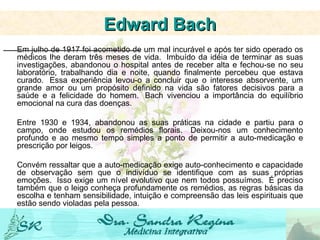 Em julho de 1917 foi acometido de um mal incurável e após ter sido operado os médicos lhe deram três meses de vida.  Imbuído da idéia de terminar as suas investigações, abandonou o hospital antes de receber alta e fechou-se no seu laboratório, trabalhando dia e noite, quando finalmente percebeu que estava curado.  Essa experiência levou-o a concluir que o interesse absorvente, um grande amor ou um propósito definido na vida são fatores decisivos para a saúde e a felicidade do homem.  Bach vivenciou a importância do equilíbrio emocional na cura das doenças.  Entre 1930 e 1934, abandonou as suas práticas na cidade e partiu para o campo, onde estudou os remédios florais.  Deixou-nos um conhecimento profundo e ao mesmo tempo simples a ponto de permitir a auto-medicação e prescrição por leigos. Convém ressaltar que a auto-medicação exige auto-conhecimento e capacidade de observação sem que o indivíduo se identifique com as suas próprias emoções.  Isso exige um nível evolutivo que nem todos possuímos.  É preciso também que o leigo conheça profundamente os remédios, as regras básicas da escolha e tenham sensibilidade, intuição e compreensão das leis espirituais que estão sendo violadas pela pessoa. Edward Bach 