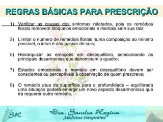 Verificar as causas dos sintomas relatados, pois os remédios florais removem bloqueios emocionais e mentais sem sua raiz; Limitar o número de remédios florais numa composição ao mínimo possível, o ideal é não passar de seis; Hierarquizar as emoções em desequilíbrio, selecionando as principais desarmonias que denominam o quadro; Estados emocionais e mentais em desequilíbrio devem ser conscientes ou perceptíveis à observação de quem prescreve; O remédio atua da superfície para a profundidade – equilibrada uma situação poderá emergir um novo aspecto desarmonioso que irá requerer outro remédio.   REGRAS BÁSICAS PARA PRESCRIÇÃO 
