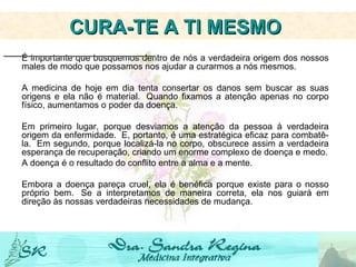 É importante que busquemos dentro de nós a verdadeira origem dos nossos males de modo que possamos nos ajudar a curarmos a nós mesmos.  A medicina de hoje em dia tenta consertar os danos sem buscar as suas origens e ela não é material.  Quando fixamos a atenção apenas no corpo físico, aumentamos o poder da doença.   Em primeiro lugar, porque desviamos a atenção da pessoa à verdadeira origem da enfermidade.  E, portanto, é uma estratégica eficaz para combatê-la.  Em segundo, porque localizá-la no corpo, obscurece assim a verdadeira esperança de recuperação, criando um enorme complexo de doença e medo. A doença é o resultado do conflito entre a alma e a mente. Embora a doença pareça cruel, ela é benéfica porque existe para o nosso próprio bem.  Se a interpretamos de maneira correta, ela nos guiará em direção às nossas verdadeiras necessidades de mudança. CURA-TE A TI MESMO   