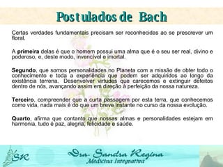 Certas verdades fundamentais precisam ser reconhecidas ao se prescrever um floral.   A  primeira  delas é que o homem possui uma alma que é o seu ser real, divino e poderoso, e, deste modo, invencível e imortal.   Segundo , que somos personalidades no Planeta com a missão de obter todo o conhecimento e toda a experiência que podem ser adquiridos ao longo da existência terrena.  Desenvolver virtudes que carecemos e extinguir defeitos dentro de nós, avançando assim em direção à perfeição da nossa natureza. Terceiro , compreender que a curta passagem por esta terra, que conhecemos como vida, nada mais é do que um breve instante no curso da nossa evolução. Quarto , afirma que contanto que nossas almas e personalidades estejam em harmonia, tudo é paz, alegria, felicidade e saúde. Postulados   de Bach 