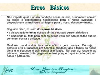 Não importa qual a nossa condição nesse mundo, o momento contém as lições e experiências necessárias para a nossa evolução e proporcionam as melhores vantagens para o nosso desenvolvimento. Segundo Bach, existem  dois erros básicos :  a dissociação entre as nossas almas e nossas personalidades e a crueldade ou falta para com os outros visto que são pecados que se cometem contra a unidade.   Qualquer um dos dois leva ao conflito e gera doença.  Ou seja, o primeiro erro é fracassar em honrar e obedecer aos ditames da nossa alma e o segundo é agir contra a unidade.  No que diz respeito ao primeiro, deve-se evitar julgar os outros porque o que é certo para um não o é para outro. Erros  Básicos 