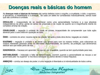 As  doenças reais e básicas do homem  são certos defeitos como o orgulho, a crueldade, o ódio, o egoísmo, a ignorância, a instabilidade e a ambição.  Se cada um deles for considerado individualmente, vamos notar que são contrários à unidade.     ORGULHO  – incapacidade de se reconhecer como uma personalidade humana e a sua absoluta independência da alma; perda do senso de proporção e da noção de quanto se é insignificante diante do complexo arranjo da criação.     CRUELDADE  – negação à unidade de todas as coisas; incapacidade de compreender que toda ação adversa para o outro está em oposição ao todo.   ÓDIO  – contrário do amor; reverso da lei da criação; se opõe a toda obra divina; negação ao criador.   EGOÍSMO  – negação à unidade e ao dever que temos para com os nossos irmãos, pois colocamos os nossos interesses pessoais antes do bem-estar da humanidade, do carinho, da proteção, que deveríamos dedicar aos que estão perto de nós.   IGNORÂNCIA  – fracasso em aprender; recusa em ver a verdade, quando se tem oportunidade para isso.   INSTABILIDADE  – indecisão e falta de determinação; ocorrem quando a personalidade se recusa a ser governada pelo “eu superior” e nos leva a atraiçoar os outros devido à nossa fraqueza.   AMBIÇÃO  – conduz ao desejo de poder; é uma negação à liberdade e à individualidade de toda a alma. Doenças reais e básicas do homem 
