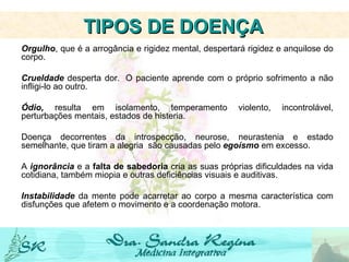 Orgulho , que é a arrogância e rigidez mental, despertará rigidez e anquilose do corpo.   Crueldade  desperta dor.  O paciente aprende com o próprio sofrimento a não infligi-lo ao outro.   Ódio,  resulta em isolamento, temperamento violento, incontrolável, perturbações mentais, estados de histeria.   Doença decorrentes da introspecção, neurose, neurastenia e estado semelhante, que tiram a alegria  são causadas pelo  egoísmo  em excesso.   A  ignorância  e a  falta de sabedoria  cria as suas próprias dificuldades na vida cotidiana, também miopia e outras deficiências visuais e auditivas. Instabilidade  da mente pode acarretar ao corpo a mesma característica com disfunções que afetem o movimento e a coordenação motora.     TIPOS DE DOENÇA   