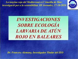 La tonyina roja del Mediterrani a L’Ametlla de Mar:
investigació per a la sostenibilitat. III Jornades, 27-10-2010




            INVESTIGACIONES
             SOBRE ECOLOGÍA
            LARVARIA DE ATÚN
            ROJO EN BALEARES


     Dr. Francesc Alemany, Investigador Titular del IEO
 