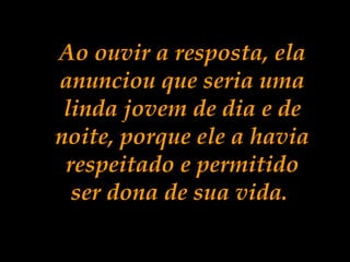Ao ouvir a resposta, ela
anunciou que seria uma
linda jovem de dia e de
noite, porque ele a havia
respeitado e permitido
ser dona de sua vida.
 
