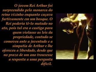 O jovem Rei Arthur foi
surpreendido pelo monarca do
reino vizinho enquanto caçava
furtivamente em um bosque. O
Rei poderia tê-lo matado no
ato, pois tal era o castigo para
quem violasse as leis da
propriedade, contudo se
comoveu ante a juventude e a
simpatia de Arthur e lhe
ofereceu a liberdade, desde que
no prazo de um ano trouxesse
a resposta a uma pergunta
difícil.
 