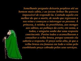 Semelhante pergunta deixaria perplexo até ao
homem mais sábio, e ao jovem Arthur lhe pareceu
impossível de respondê-la. Contudo aquilo era
melhor do que a morte, de modo que regressou a
seu reino e começou a interrogar as pessoas. À
princesa, à rainha, às prostitutas, aos monges
aos sábios, ao palhaço da corte, em suma, a
todos, e ninguém soube dar uma resposta
convincente. Porém todos o aconselharam a
consultar a velha bruxa, porque somente ela
saberia a resposta. O preço seria alto, já que a
velha bruxa era famosa em todo o reino pelo
exorbitante preço cobrado pelos seus serviços.
 