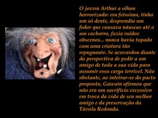O jovem Arthur a olhou
horrorizado: era feíssima, tinha
um só dente, desprendia um
fedor que causava náuseas até a
um cachorro, fazia ruídos
obscenos... nunca havia topado
com uma criatura tão
repugnante. Se acovardou diante
da perspectiva de pedir a um
amigo de toda a sua vida para
assumir essa carga terrível. Não
obstante, ao inteirar-se do pacto
proposto, Gawain afirmou que
não era um sacrifício excessivo
em troca da vida de seu melhor
amigo e da preservação da
Távola Redonda.
 