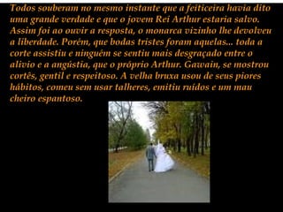 Todos souberam no mesmo instante que a feiticeira havia dito
uma grande verdade e que o jovem Rei Arthur estaria salvo.
Assim foi ao ouvir a resposta, o monarca vizinho lhe devolveu
a liberdade. Porém, que bodas tristes foram aquelas... toda a
corte assistiu e ninguém se sentiu mais desgraçado entre o
alivio e a angústia, que o próprio Arthur. Gawain, se mostrou
cortês, gentil e respeitoso. A velha bruxa usou de seus piores
hábitos, comeu sem usar talheres, emitiu ruídos e um mau
cheiro espantoso.
 