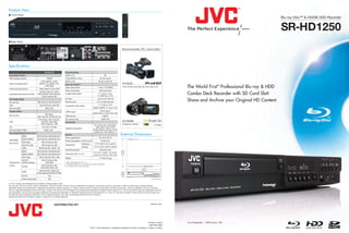Product View
I Front Panel
                                                                                                                                                                                                                                                       Blu-ray Disc™ & 250GB HDD Recorder


                                                                                                                                                                                                                                                       SR-HD1250
I Rear Panel


                                                                                                                                                       Recommended JVC camcorders




Specifications
                                                  SR-HD1250                Recording Mode
 Recording Function                                                        MPEG-2 TS                                              DR
 HDD storage capacity                               250GB                  H.264 (MPEG-4 AVC)                               AF, AN, AL,AE
                                           H.264 (MPEG-4 AVC),             MPEG-2 PS                                      XP, SP, LP, EP, FR
 Video recording system                   MPEG-2 TS, MPEG-2 PS,            Input and Output*3                                                          GY-HD250

 Audio recording system
                                                JPEG (Still)
                                          Dolby Digital, Linear PCM
                                                                           Video input/output                            1 Vp-p, 75 Ω (BNC)            3-CCD ProHD Camcorder with 16X Fujinon Lens       The World First* Professional Blu-ray & HDD
                                                                           Audio input/output                              2Vrms (pin jack)
 Importable data format (to HDD)
                                          AVCHD, HDV, DV, JPEG,
                                        BDAV, BDMV, DVD-Video/VR,
                                            Everio backup disc
                                                                           S-video input/output                           Y: 1.0 Vp-p, 75 Ω,
                                                                                                                         C: 0.286 Vp-p, 75 Ω
                                                                                                                                                                                                         Combo Deck Recorder with SD Card Slot!
 Recordable Media
 Blu-ray Disc                           BD-R (SL/DL), BD-RE (SL/DL)*1
                                                                           DV input
                                                                           Remote input
                                                                                                                         4-pin for DV, HDV IN
                                                                                                                        3.5 mm diameter jack                                                             Share and Archive your Original HD Content.
 DVD                                      DVD-R (SL/DL), DVD-RW                                                           Y: 1.0 Vp-p, 75 Ω
                                                                           Component video output
 SD Card (Still)                                  SDHC, SD                                                         CB/CR, PB/PR: 0.7 Vp-p, 75 Ω
 Playable Media                                                                                                            19-pin type A
                                                                           HDMI output
                                                                                                                   (Deep Color, x.v.Color, Ver.1.3a)
                                                BD-Video,
 Blu-ray Disc                                                              USB terminal                                         USB2.0
                                        BD-R (SL/DL), BD-RE (SL/DL)
                                         DVD-Video, DVD-R (SL/DL),         SD memory card                                     SDHC, SD
 DVD                                       DVD-RW, DVD-RAM,                Accessories
                                                                                                                                                       GZ-HM400
                                           DVD+R (SL/DL), +RW                                                                                          HD Memory Camera
                                                                                                                     AC power cord, audio/video
 CD                                            CD, CD-R, CD-RW                                                         cable, BNC male to RCA
                                                                           Supplied accessories
 SD Card (Video*2/Still)                         SDHC, SD                                                          female adapter, infrared remote
                                                                                                                     control unit, “AA” battery x 2
 Recordable/Playable Disc Format
                   BDAV                 BD-R (SL/DL), BD-RE (SL/DL)*1
                                                                           General                                                                     External Dimensions
                                                                           Power requirement                               AC 120 V, 60 Hz
                   BDMV (HDMV)          BD-R (SL/DL), BD-RE (SL/DL)*1
 Recordable                                                                Power consumption Power on/off                     34 W/3.0 W
                   DVD-Video                 DVD-R (SL/DL)/-RW
 disc format                                                                                       Operating         41°F to 95°F (5°C to 35°C)
                   DVD-VR mode               DVD-R (SL/DL)/-RW             Temperature
                                                                                                   Storage          -4°F to 140°F (-20°C to 60°C)
                   JPEG                   BD-RE (SL/DL), SDHC, SD
                                                                           Operating position                               Horizontal only
                   BDAV                 BD-R (SL/DL), BD-RE (SL/DL)*1
                                                                                                                   17-1/10" x 2-6/8" x 13-13/16"
                   BDMV (HDMV)          BD-R   (SL/DL), BD-RE (SL/DL)*1    Dimensions (W x H x D)
                                                                                                                   (435 mm x 70 mm x 351 mm)
                   DVD-Video              DVD-R (SL/DL)/-RW, +RW           Weight                                          11.0 lbs (5.0 kg)
                   DVD-VR                    DVD-R (SL/DL)/-RW,
 Playable disc     (CPRM enabled)                DVD-RAM                  *1: Not compatible with Ver. 1.0
                                                                          *2: Playability depends on the data format and conditions.
 format                                     DVD-R (SL/DL)/-RW,            *3: Corresponds to copy protection.
                   AVCHD
                                            DVD-RAM, SDHC, SD
                                          BD-RE (SL/DL), SDHC, SD,
                   JPEG
                                        Everio backup disc (DVD-R/-RW)
                   CD-DA                              Yes
                   Everio backup disc                 Yes

E. & O.E. Design and specifications are subject to change without notice.
“Blu-ray Disc” and “Blu-ray Disc” logo are trademarks. "AVCHD" and the "AVCHD" logo are trademarks of Panasonic Corporation and Sony Corporation. HDMI, the HDMI logo and High-Definition
Multimedia Interface are trademarks or registered trademarks of HDMI Licensing LLC. "Dolby" and the double-D symbol are trademarks of Dolby Laboratories. i.LINK is a trademark of Sony Corporation.
DTS is a registered trademark and the DTS logos, Symbol, DTS-HD and DTS-HD Master Audio Essential are trademarks of Digital Theater Systems, Inc. The SD and SDHC logos are trademarks of the SD
Card Association. Java and all Java based trademarks and logos are trademarks or registered trademarks of Sun Microsystems, Inc. in the U.S. and other countries. All other brand or product names may
be trademark and/or registered trademarks of their respective holders. Any rights not expressly granted herein are reserved.
Copyright © 2009 Victor Company of Japan, Limited (JVC). All Rights Reserved.



                                                                                                                                                                                        www.jvc.com
                                                              DISTRIBUTED BY




                                                                                                                                                                                  Printed in Japan       *As of September 1, 2009 (source: JVC)
                                                                                                                                                                                   BID-PRO-0003
                                                                                                               “JVC” is the trademark or registered trademark of Victor Company of Japan, Limited.
 